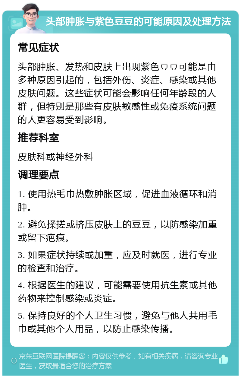 头部肿胀与紫色豆豆的可能原因及处理方法 常见症状 头部肿胀、发热和皮肤上出现紫色豆豆可能是由多种原因引起的，包括外伤、炎症、感染或其他皮肤问题。这些症状可能会影响任何年龄段的人群，但特别是那些有皮肤敏感性或免疫系统问题的人更容易受到影响。 推荐科室 皮肤科或神经外科 调理要点 1. 使用热毛巾热敷肿胀区域，促进血液循环和消肿。 2. 避免揉搓或挤压皮肤上的豆豆，以防感染加重或留下疤痕。 3. 如果症状持续或加重，应及时就医，进行专业的检查和治疗。 4. 根据医生的建议，可能需要使用抗生素或其他药物来控制感染或炎症。 5. 保持良好的个人卫生习惯，避免与他人共用毛巾或其他个人用品，以防止感染传播。