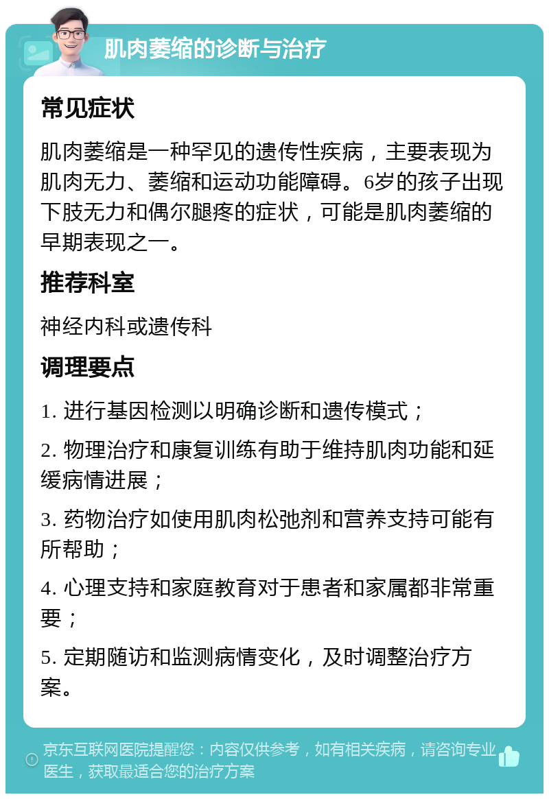 肌肉萎缩的诊断与治疗 常见症状 肌肉萎缩是一种罕见的遗传性疾病，主要表现为肌肉无力、萎缩和运动功能障碍。6岁的孩子出现下肢无力和偶尔腿疼的症状，可能是肌肉萎缩的早期表现之一。 推荐科室 神经内科或遗传科 调理要点 1. 进行基因检测以明确诊断和遗传模式； 2. 物理治疗和康复训练有助于维持肌肉功能和延缓病情进展； 3. 药物治疗如使用肌肉松弛剂和营养支持可能有所帮助； 4. 心理支持和家庭教育对于患者和家属都非常重要； 5. 定期随访和监测病情变化，及时调整治疗方案。