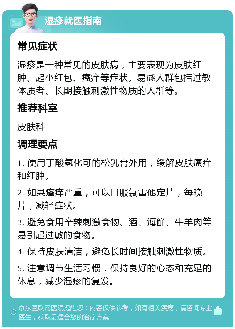 湿疹就医指南 常见症状 湿疹是一种常见的皮肤病，主要表现为皮肤红肿、起小红包、瘙痒等症状。易感人群包括过敏体质者、长期接触刺激性物质的人群等。 推荐科室 皮肤科 调理要点 1. 使用丁酸氢化可的松乳膏外用，缓解皮肤瘙痒和红肿。 2. 如果瘙痒严重，可以口服氯雷他定片，每晚一片，减轻症状。 3. 避免食用辛辣刺激食物、酒、海鲜、牛羊肉等易引起过敏的食物。 4. 保持皮肤清洁，避免长时间接触刺激性物质。 5. 注意调节生活习惯，保持良好的心态和充足的休息，减少湿疹的复发。