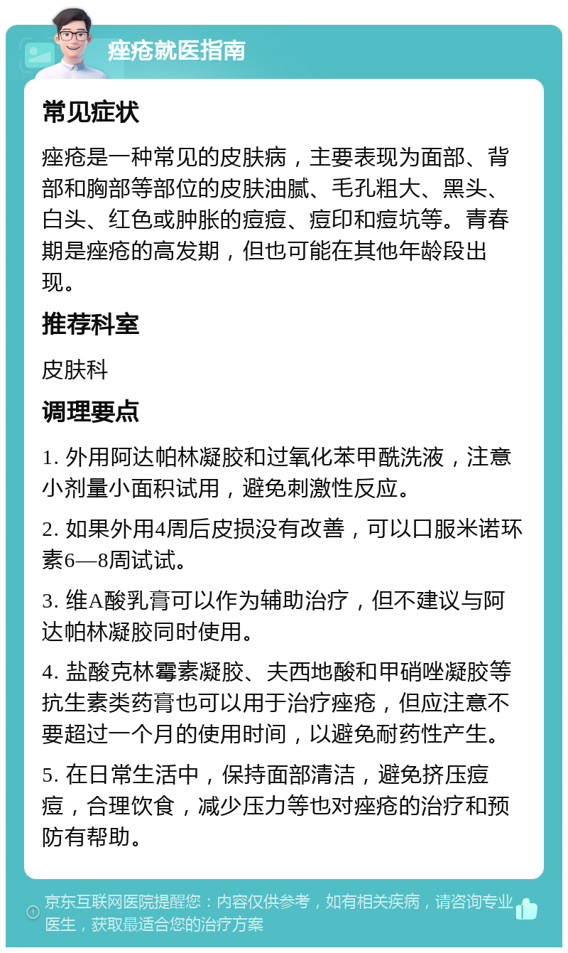 痤疮就医指南 常见症状 痤疮是一种常见的皮肤病，主要表现为面部、背部和胸部等部位的皮肤油腻、毛孔粗大、黑头、白头、红色或肿胀的痘痘、痘印和痘坑等。青春期是痤疮的高发期，但也可能在其他年龄段出现。 推荐科室 皮肤科 调理要点 1. 外用阿达帕林凝胶和过氧化苯甲酰洗液，注意小剂量小面积试用，避免刺激性反应。 2. 如果外用4周后皮损没有改善，可以口服米诺环素6—8周试试。 3. 维A酸乳膏可以作为辅助治疗，但不建议与阿达帕林凝胶同时使用。 4. 盐酸克林霉素凝胶、夫西地酸和甲硝唑凝胶等抗生素类药膏也可以用于治疗痤疮，但应注意不要超过一个月的使用时间，以避免耐药性产生。 5. 在日常生活中，保持面部清洁，避免挤压痘痘，合理饮食，减少压力等也对痤疮的治疗和预防有帮助。