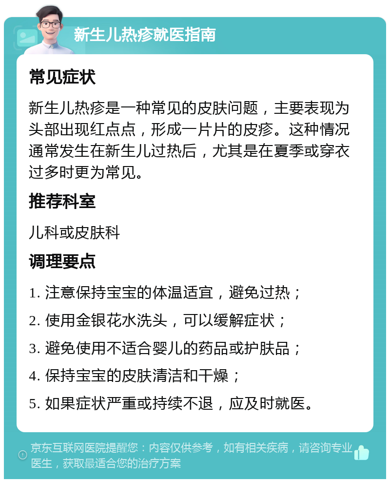 新生儿热疹就医指南 常见症状 新生儿热疹是一种常见的皮肤问题，主要表现为头部出现红点点，形成一片片的皮疹。这种情况通常发生在新生儿过热后，尤其是在夏季或穿衣过多时更为常见。 推荐科室 儿科或皮肤科 调理要点 1. 注意保持宝宝的体温适宜，避免过热； 2. 使用金银花水洗头，可以缓解症状； 3. 避免使用不适合婴儿的药品或护肤品； 4. 保持宝宝的皮肤清洁和干燥； 5. 如果症状严重或持续不退，应及时就医。