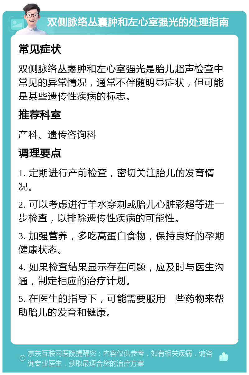 双侧脉络丛囊肿和左心室强光的处理指南 常见症状 双侧脉络丛囊肿和左心室强光是胎儿超声检查中常见的异常情况，通常不伴随明显症状，但可能是某些遗传性疾病的标志。 推荐科室 产科、遗传咨询科 调理要点 1. 定期进行产前检查，密切关注胎儿的发育情况。 2. 可以考虑进行羊水穿刺或胎儿心脏彩超等进一步检查，以排除遗传性疾病的可能性。 3. 加强营养，多吃高蛋白食物，保持良好的孕期健康状态。 4. 如果检查结果显示存在问题，应及时与医生沟通，制定相应的治疗计划。 5. 在医生的指导下，可能需要服用一些药物来帮助胎儿的发育和健康。