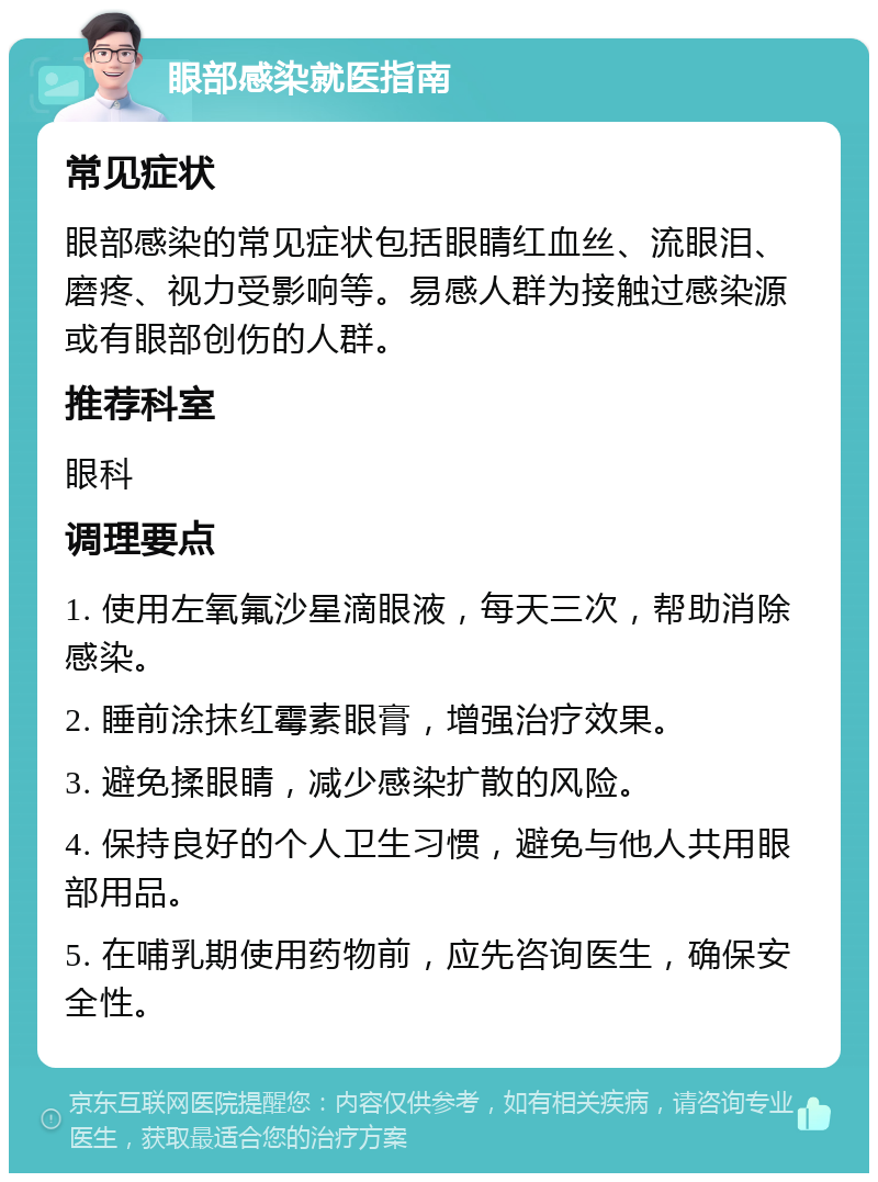 眼部感染就医指南 常见症状 眼部感染的常见症状包括眼睛红血丝、流眼泪、磨疼、视力受影响等。易感人群为接触过感染源或有眼部创伤的人群。 推荐科室 眼科 调理要点 1. 使用左氧氟沙星滴眼液，每天三次，帮助消除感染。 2. 睡前涂抹红霉素眼膏，增强治疗效果。 3. 避免揉眼睛，减少感染扩散的风险。 4. 保持良好的个人卫生习惯，避免与他人共用眼部用品。 5. 在哺乳期使用药物前，应先咨询医生，确保安全性。