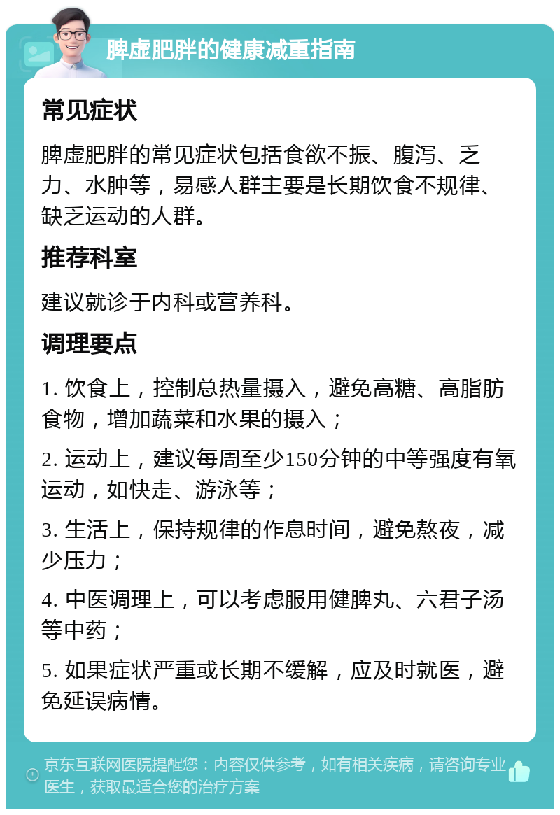 脾虚肥胖的健康减重指南 常见症状 脾虚肥胖的常见症状包括食欲不振、腹泻、乏力、水肿等，易感人群主要是长期饮食不规律、缺乏运动的人群。 推荐科室 建议就诊于内科或营养科。 调理要点 1. 饮食上，控制总热量摄入，避免高糖、高脂肪食物，增加蔬菜和水果的摄入； 2. 运动上，建议每周至少150分钟的中等强度有氧运动，如快走、游泳等； 3. 生活上，保持规律的作息时间，避免熬夜，减少压力； 4. 中医调理上，可以考虑服用健脾丸、六君子汤等中药； 5. 如果症状严重或长期不缓解，应及时就医，避免延误病情。