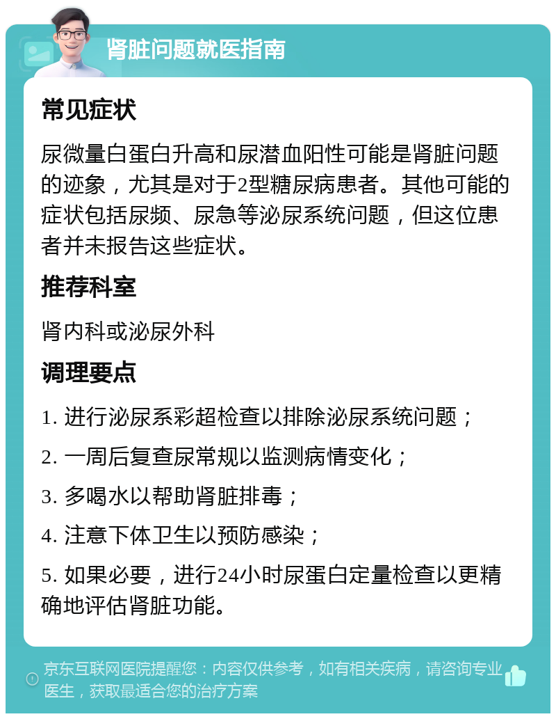 肾脏问题就医指南 常见症状 尿微量白蛋白升高和尿潜血阳性可能是肾脏问题的迹象，尤其是对于2型糖尿病患者。其他可能的症状包括尿频、尿急等泌尿系统问题，但这位患者并未报告这些症状。 推荐科室 肾内科或泌尿外科 调理要点 1. 进行泌尿系彩超检查以排除泌尿系统问题； 2. 一周后复查尿常规以监测病情变化； 3. 多喝水以帮助肾脏排毒； 4. 注意下体卫生以预防感染； 5. 如果必要，进行24小时尿蛋白定量检查以更精确地评估肾脏功能。