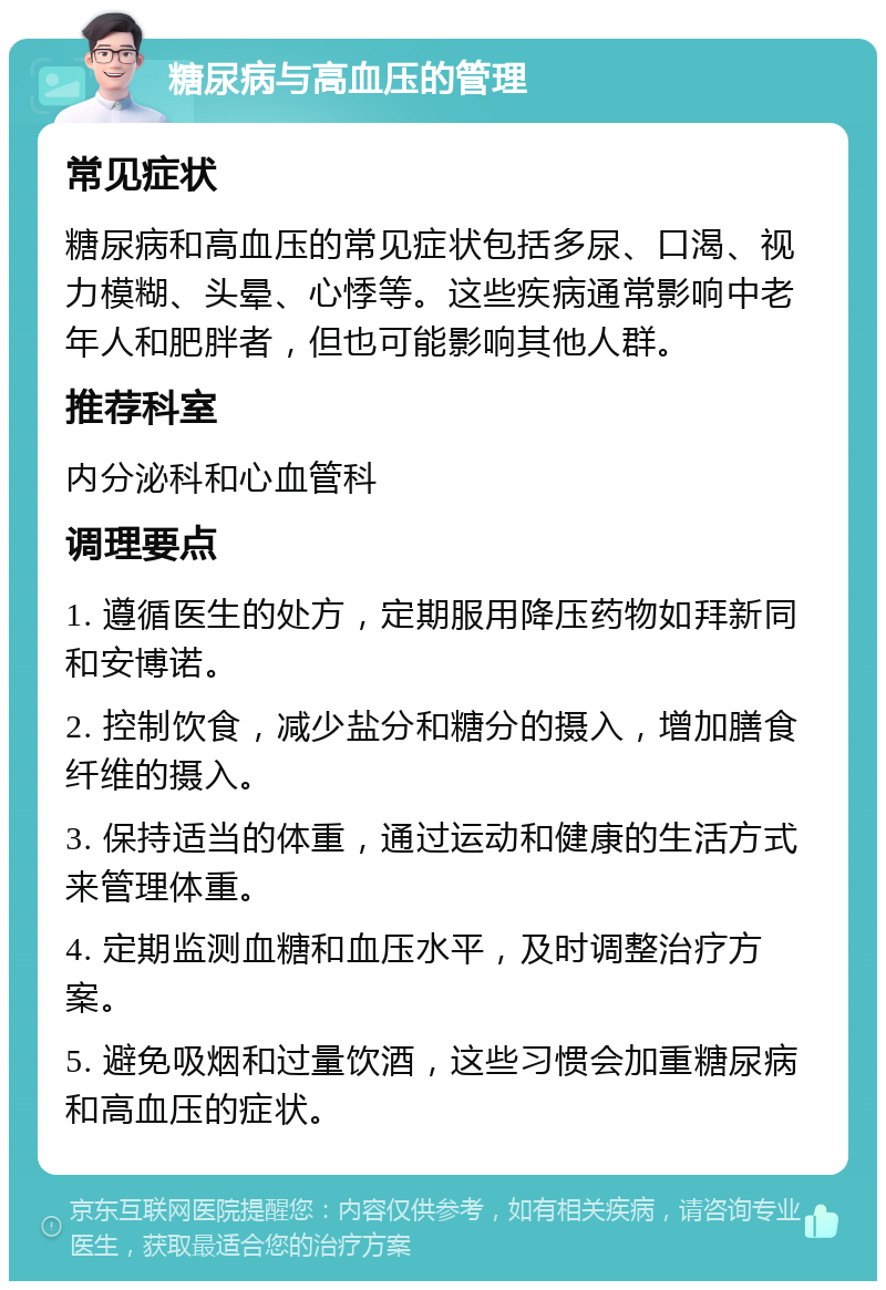 糖尿病与高血压的管理 常见症状 糖尿病和高血压的常见症状包括多尿、口渴、视力模糊、头晕、心悸等。这些疾病通常影响中老年人和肥胖者，但也可能影响其他人群。 推荐科室 内分泌科和心血管科 调理要点 1. 遵循医生的处方，定期服用降压药物如拜新同和安博诺。 2. 控制饮食，减少盐分和糖分的摄入，增加膳食纤维的摄入。 3. 保持适当的体重，通过运动和健康的生活方式来管理体重。 4. 定期监测血糖和血压水平，及时调整治疗方案。 5. 避免吸烟和过量饮酒，这些习惯会加重糖尿病和高血压的症状。