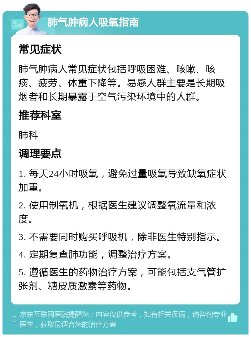 肺气肿病人吸氧指南 常见症状 肺气肿病人常见症状包括呼吸困难、咳嗽、咳痰、疲劳、体重下降等。易感人群主要是长期吸烟者和长期暴露于空气污染环境中的人群。 推荐科室 肺科 调理要点 1. 每天24小时吸氧，避免过量吸氧导致缺氧症状加重。 2. 使用制氧机，根据医生建议调整氧流量和浓度。 3. 不需要同时购买呼吸机，除非医生特别指示。 4. 定期复查肺功能，调整治疗方案。 5. 遵循医生的药物治疗方案，可能包括支气管扩张剂、糖皮质激素等药物。