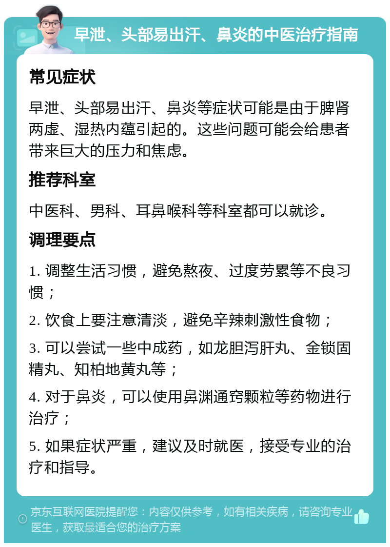 早泄、头部易出汗、鼻炎的中医治疗指南 常见症状 早泄、头部易出汗、鼻炎等症状可能是由于脾肾两虚、湿热内蕴引起的。这些问题可能会给患者带来巨大的压力和焦虑。 推荐科室 中医科、男科、耳鼻喉科等科室都可以就诊。 调理要点 1. 调整生活习惯，避免熬夜、过度劳累等不良习惯； 2. 饮食上要注意清淡，避免辛辣刺激性食物； 3. 可以尝试一些中成药，如龙胆泻肝丸、金锁固精丸、知柏地黄丸等； 4. 对于鼻炎，可以使用鼻渊通窍颗粒等药物进行治疗； 5. 如果症状严重，建议及时就医，接受专业的治疗和指导。