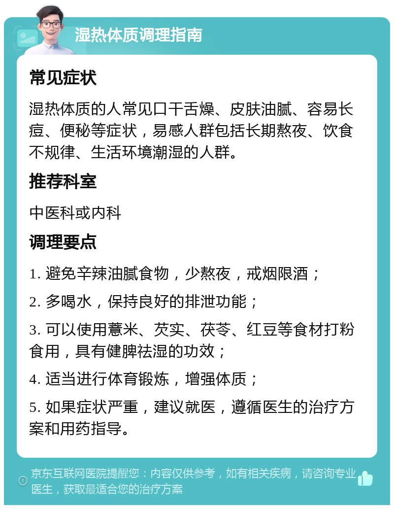 湿热体质调理指南 常见症状 湿热体质的人常见口干舌燥、皮肤油腻、容易长痘、便秘等症状，易感人群包括长期熬夜、饮食不规律、生活环境潮湿的人群。 推荐科室 中医科或内科 调理要点 1. 避免辛辣油腻食物，少熬夜，戒烟限酒； 2. 多喝水，保持良好的排泄功能； 3. 可以使用薏米、芡实、茯苓、红豆等食材打粉食用，具有健脾祛湿的功效； 4. 适当进行体育锻炼，增强体质； 5. 如果症状严重，建议就医，遵循医生的治疗方案和用药指导。