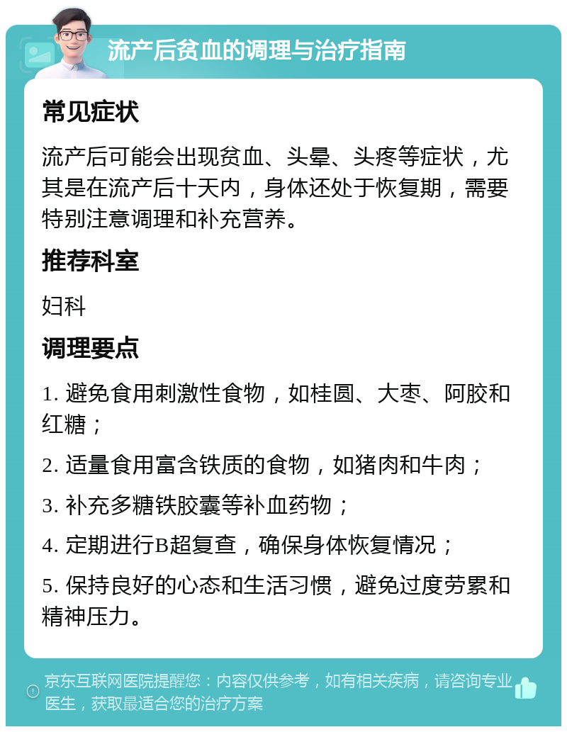 流产后贫血的调理与治疗指南 常见症状 流产后可能会出现贫血、头晕、头疼等症状，尤其是在流产后十天内，身体还处于恢复期，需要特别注意调理和补充营养。 推荐科室 妇科 调理要点 1. 避免食用刺激性食物，如桂圆、大枣、阿胶和红糖； 2. 适量食用富含铁质的食物，如猪肉和牛肉； 3. 补充多糖铁胶囊等补血药物； 4. 定期进行B超复查，确保身体恢复情况； 5. 保持良好的心态和生活习惯，避免过度劳累和精神压力。