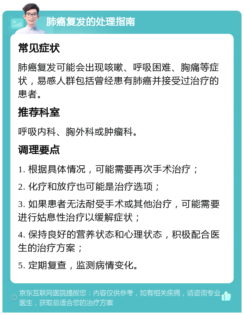 肺癌复发的处理指南 常见症状 肺癌复发可能会出现咳嗽、呼吸困难、胸痛等症状，易感人群包括曾经患有肺癌并接受过治疗的患者。 推荐科室 呼吸内科、胸外科或肿瘤科。 调理要点 1. 根据具体情况，可能需要再次手术治疗； 2. 化疗和放疗也可能是治疗选项； 3. 如果患者无法耐受手术或其他治疗，可能需要进行姑息性治疗以缓解症状； 4. 保持良好的营养状态和心理状态，积极配合医生的治疗方案； 5. 定期复查，监测病情变化。