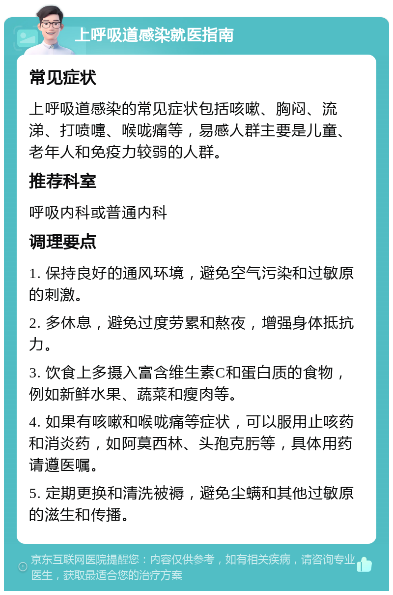 上呼吸道感染就医指南 常见症状 上呼吸道感染的常见症状包括咳嗽、胸闷、流涕、打喷嚏、喉咙痛等，易感人群主要是儿童、老年人和免疫力较弱的人群。 推荐科室 呼吸内科或普通内科 调理要点 1. 保持良好的通风环境，避免空气污染和过敏原的刺激。 2. 多休息，避免过度劳累和熬夜，增强身体抵抗力。 3. 饮食上多摄入富含维生素C和蛋白质的食物，例如新鲜水果、蔬菜和瘦肉等。 4. 如果有咳嗽和喉咙痛等症状，可以服用止咳药和消炎药，如阿莫西林、头孢克肟等，具体用药请遵医嘱。 5. 定期更换和清洗被褥，避免尘螨和其他过敏原的滋生和传播。