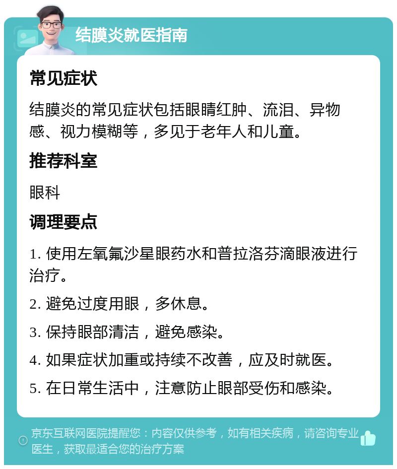 结膜炎就医指南 常见症状 结膜炎的常见症状包括眼睛红肿、流泪、异物感、视力模糊等，多见于老年人和儿童。 推荐科室 眼科 调理要点 1. 使用左氧氟沙星眼药水和普拉洛芬滴眼液进行治疗。 2. 避免过度用眼，多休息。 3. 保持眼部清洁，避免感染。 4. 如果症状加重或持续不改善，应及时就医。 5. 在日常生活中，注意防止眼部受伤和感染。