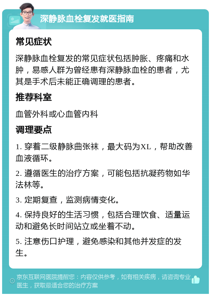 深静脉血栓复发就医指南 常见症状 深静脉血栓复发的常见症状包括肿胀、疼痛和水肿，易感人群为曾经患有深静脉血栓的患者，尤其是手术后未能正确调理的患者。 推荐科室 血管外科或心血管内科 调理要点 1. 穿着二级静脉曲张袜，最大码为XL，帮助改善血液循环。 2. 遵循医生的治疗方案，可能包括抗凝药物如华法林等。 3. 定期复查，监测病情变化。 4. 保持良好的生活习惯，包括合理饮食、适量运动和避免长时间站立或坐着不动。 5. 注意伤口护理，避免感染和其他并发症的发生。