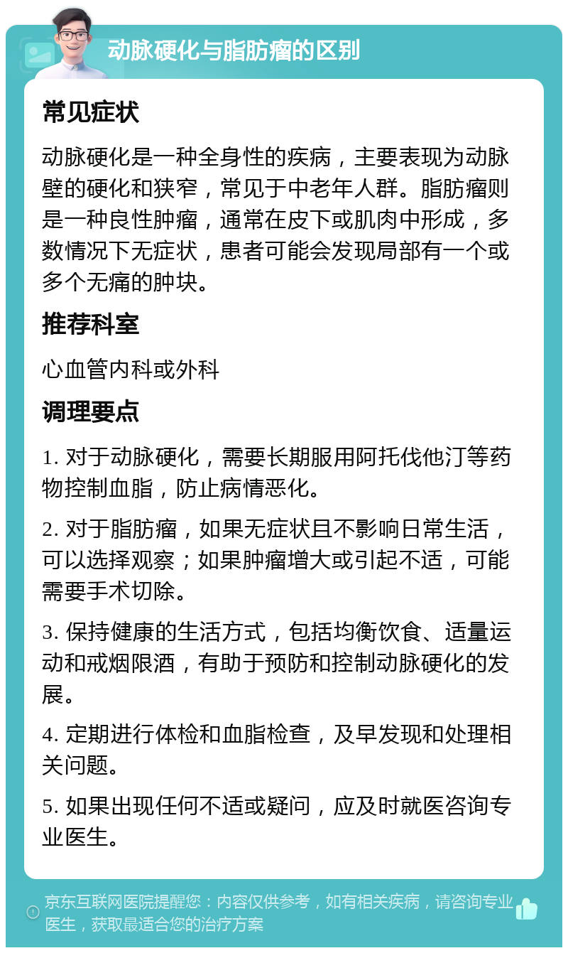 动脉硬化与脂肪瘤的区别 常见症状 动脉硬化是一种全身性的疾病，主要表现为动脉壁的硬化和狭窄，常见于中老年人群。脂肪瘤则是一种良性肿瘤，通常在皮下或肌肉中形成，多数情况下无症状，患者可能会发现局部有一个或多个无痛的肿块。 推荐科室 心血管内科或外科 调理要点 1. 对于动脉硬化，需要长期服用阿托伐他汀等药物控制血脂，防止病情恶化。 2. 对于脂肪瘤，如果无症状且不影响日常生活，可以选择观察；如果肿瘤增大或引起不适，可能需要手术切除。 3. 保持健康的生活方式，包括均衡饮食、适量运动和戒烟限酒，有助于预防和控制动脉硬化的发展。 4. 定期进行体检和血脂检查，及早发现和处理相关问题。 5. 如果出现任何不适或疑问，应及时就医咨询专业医生。