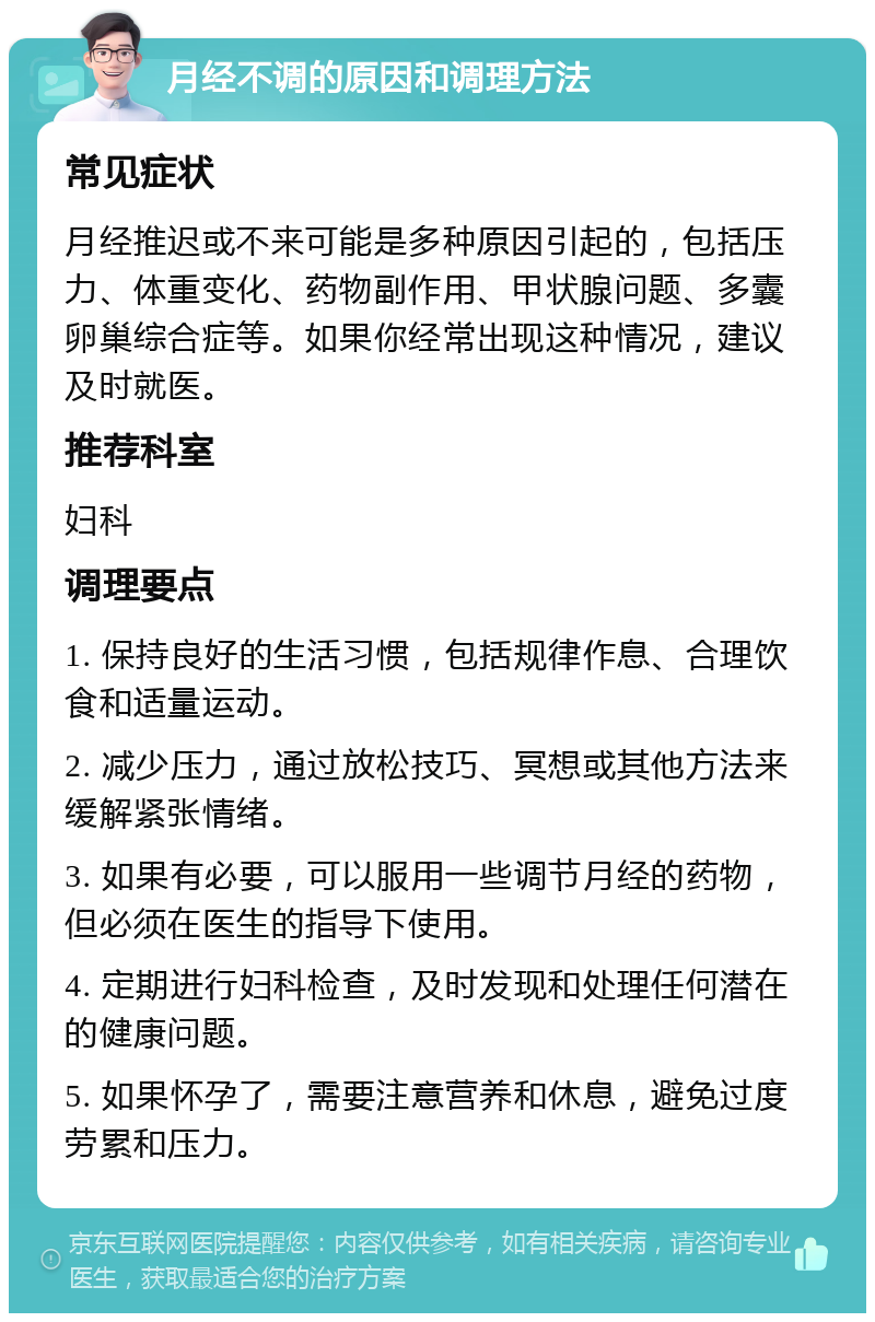 月经不调的原因和调理方法 常见症状 月经推迟或不来可能是多种原因引起的，包括压力、体重变化、药物副作用、甲状腺问题、多囊卵巢综合症等。如果你经常出现这种情况，建议及时就医。 推荐科室 妇科 调理要点 1. 保持良好的生活习惯，包括规律作息、合理饮食和适量运动。 2. 减少压力，通过放松技巧、冥想或其他方法来缓解紧张情绪。 3. 如果有必要，可以服用一些调节月经的药物，但必须在医生的指导下使用。 4. 定期进行妇科检查，及时发现和处理任何潜在的健康问题。 5. 如果怀孕了，需要注意营养和休息，避免过度劳累和压力。