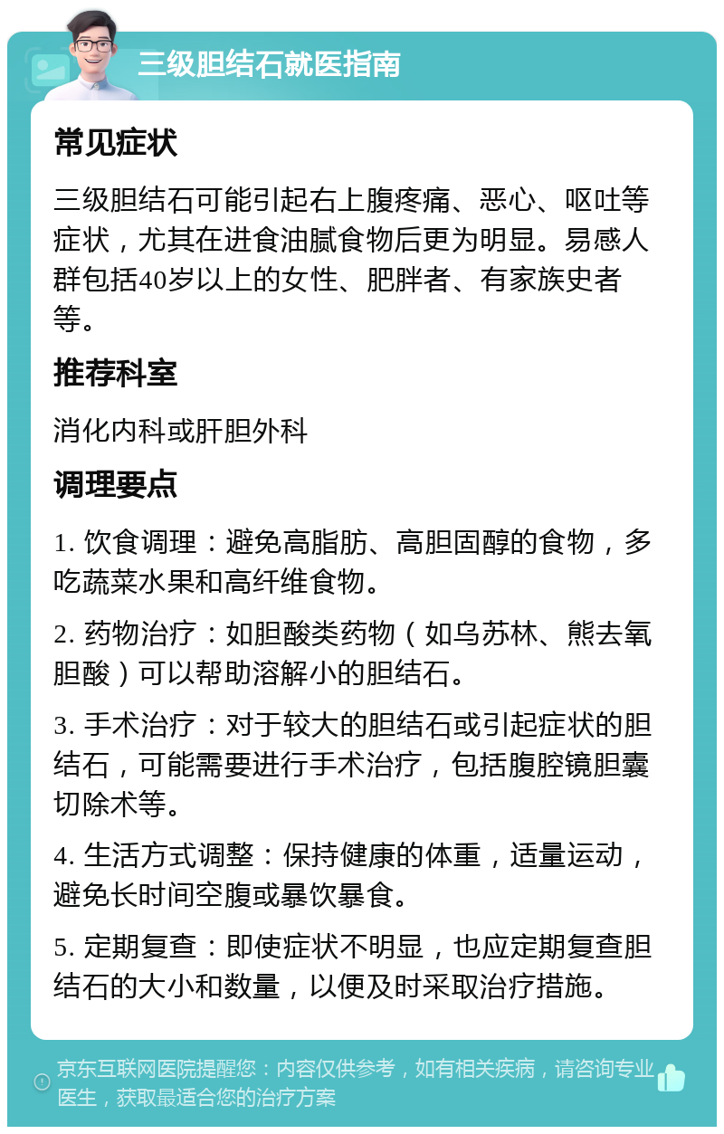 三级胆结石就医指南 常见症状 三级胆结石可能引起右上腹疼痛、恶心、呕吐等症状，尤其在进食油腻食物后更为明显。易感人群包括40岁以上的女性、肥胖者、有家族史者等。 推荐科室 消化内科或肝胆外科 调理要点 1. 饮食调理：避免高脂肪、高胆固醇的食物，多吃蔬菜水果和高纤维食物。 2. 药物治疗：如胆酸类药物（如乌苏林、熊去氧胆酸）可以帮助溶解小的胆结石。 3. 手术治疗：对于较大的胆结石或引起症状的胆结石，可能需要进行手术治疗，包括腹腔镜胆囊切除术等。 4. 生活方式调整：保持健康的体重，适量运动，避免长时间空腹或暴饮暴食。 5. 定期复查：即使症状不明显，也应定期复查胆结石的大小和数量，以便及时采取治疗措施。