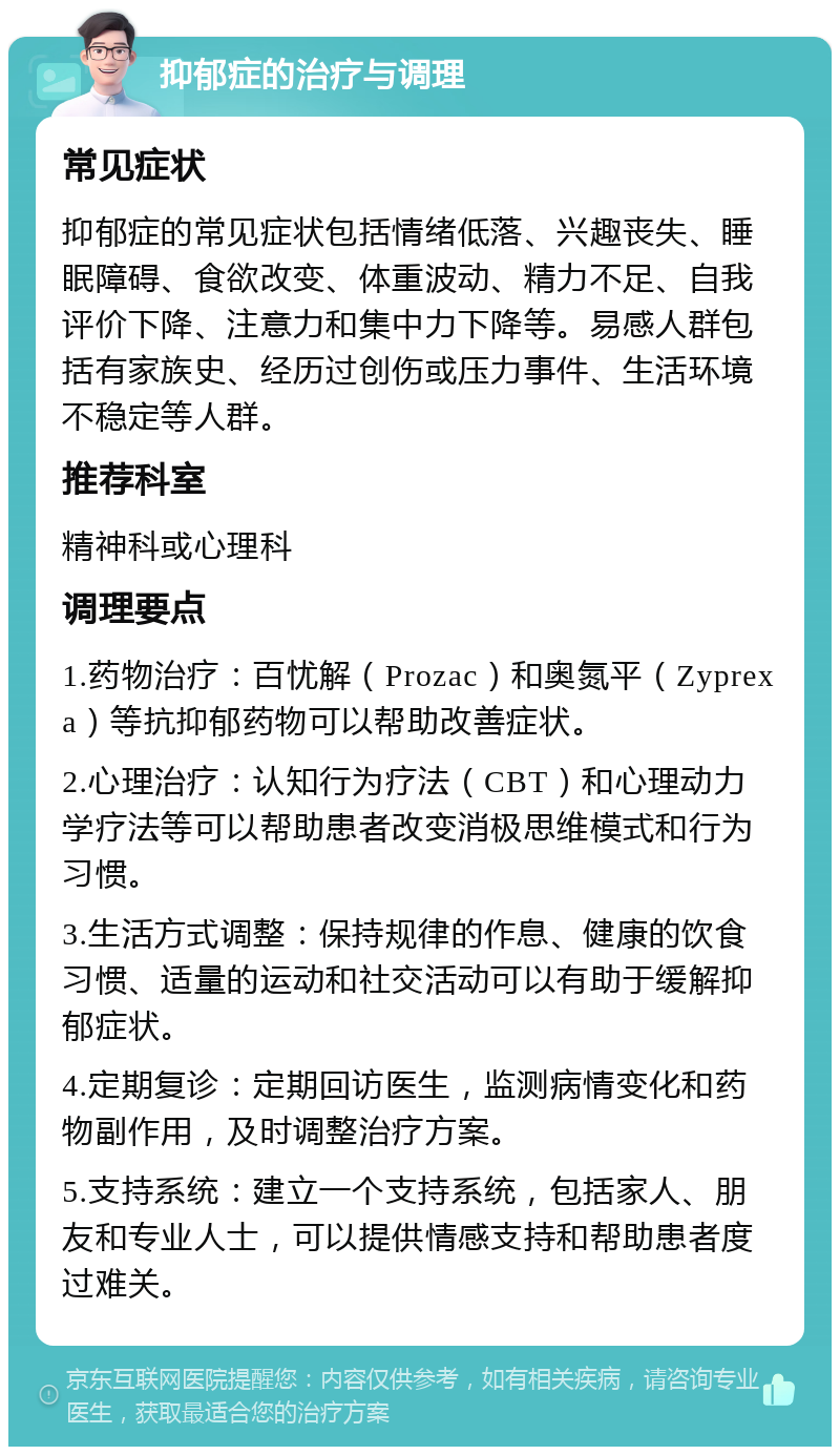 抑郁症的治疗与调理 常见症状 抑郁症的常见症状包括情绪低落、兴趣丧失、睡眠障碍、食欲改变、体重波动、精力不足、自我评价下降、注意力和集中力下降等。易感人群包括有家族史、经历过创伤或压力事件、生活环境不稳定等人群。 推荐科室 精神科或心理科 调理要点 1.药物治疗：百忧解（Prozac）和奥氮平（Zyprexa）等抗抑郁药物可以帮助改善症状。 2.心理治疗：认知行为疗法（CBT）和心理动力学疗法等可以帮助患者改变消极思维模式和行为习惯。 3.生活方式调整：保持规律的作息、健康的饮食习惯、适量的运动和社交活动可以有助于缓解抑郁症状。 4.定期复诊：定期回访医生，监测病情变化和药物副作用，及时调整治疗方案。 5.支持系统：建立一个支持系统，包括家人、朋友和专业人士，可以提供情感支持和帮助患者度过难关。