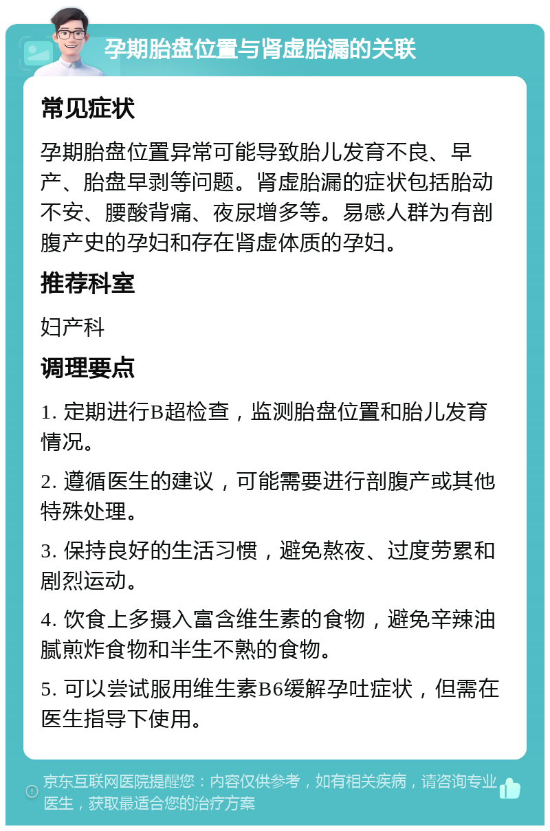 孕期胎盘位置与肾虚胎漏的关联 常见症状 孕期胎盘位置异常可能导致胎儿发育不良、早产、胎盘早剥等问题。肾虚胎漏的症状包括胎动不安、腰酸背痛、夜尿增多等。易感人群为有剖腹产史的孕妇和存在肾虚体质的孕妇。 推荐科室 妇产科 调理要点 1. 定期进行B超检查，监测胎盘位置和胎儿发育情况。 2. 遵循医生的建议，可能需要进行剖腹产或其他特殊处理。 3. 保持良好的生活习惯，避免熬夜、过度劳累和剧烈运动。 4. 饮食上多摄入富含维生素的食物，避免辛辣油腻煎炸食物和半生不熟的食物。 5. 可以尝试服用维生素B6缓解孕吐症状，但需在医生指导下使用。