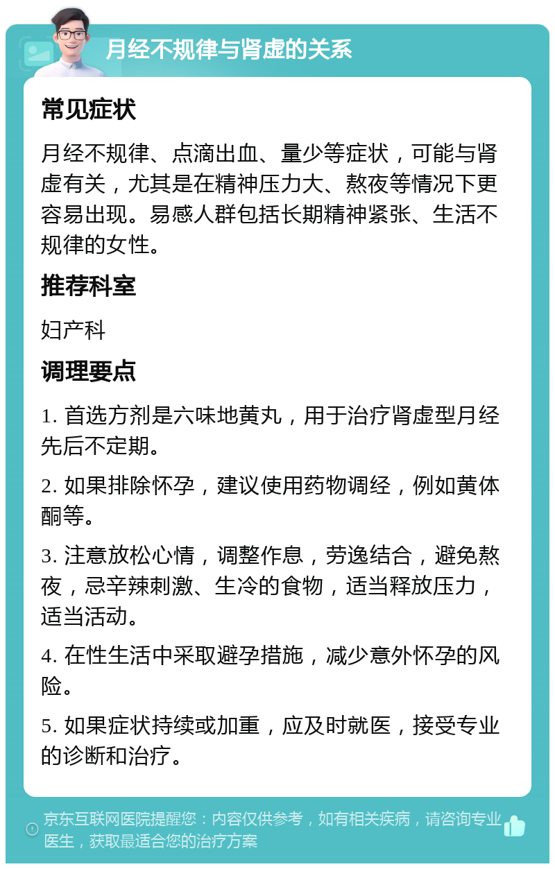 月经不规律与肾虚的关系 常见症状 月经不规律、点滴出血、量少等症状，可能与肾虚有关，尤其是在精神压力大、熬夜等情况下更容易出现。易感人群包括长期精神紧张、生活不规律的女性。 推荐科室 妇产科 调理要点 1. 首选方剂是六味地黄丸，用于治疗肾虚型月经先后不定期。 2. 如果排除怀孕，建议使用药物调经，例如黄体酮等。 3. 注意放松心情，调整作息，劳逸结合，避免熬夜，忌辛辣刺激、生冷的食物，适当释放压力，适当活动。 4. 在性生活中采取避孕措施，减少意外怀孕的风险。 5. 如果症状持续或加重，应及时就医，接受专业的诊断和治疗。