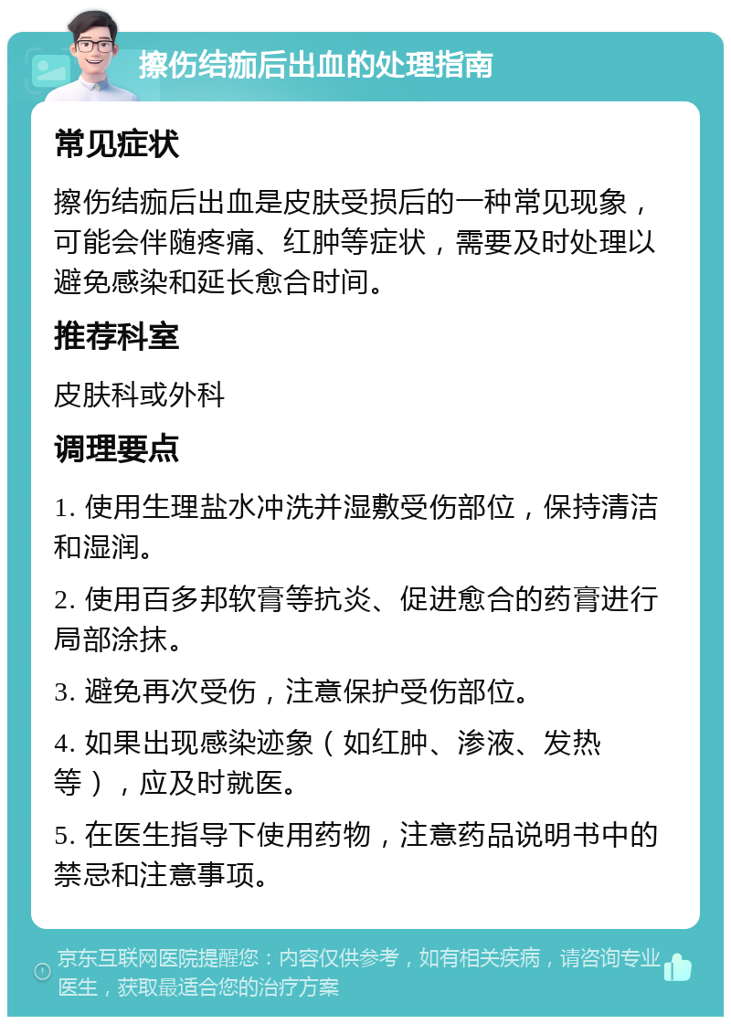 擦伤结痂后出血的处理指南 常见症状 擦伤结痂后出血是皮肤受损后的一种常见现象，可能会伴随疼痛、红肿等症状，需要及时处理以避免感染和延长愈合时间。 推荐科室 皮肤科或外科 调理要点 1. 使用生理盐水冲洗并湿敷受伤部位，保持清洁和湿润。 2. 使用百多邦软膏等抗炎、促进愈合的药膏进行局部涂抹。 3. 避免再次受伤，注意保护受伤部位。 4. 如果出现感染迹象（如红肿、渗液、发热等），应及时就医。 5. 在医生指导下使用药物，注意药品说明书中的禁忌和注意事项。