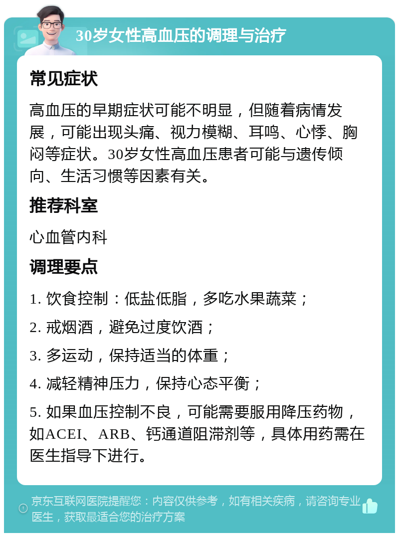 30岁女性高血压的调理与治疗 常见症状 高血压的早期症状可能不明显，但随着病情发展，可能出现头痛、视力模糊、耳鸣、心悸、胸闷等症状。30岁女性高血压患者可能与遗传倾向、生活习惯等因素有关。 推荐科室 心血管内科 调理要点 1. 饮食控制：低盐低脂，多吃水果蔬菜； 2. 戒烟酒，避免过度饮酒； 3. 多运动，保持适当的体重； 4. 减轻精神压力，保持心态平衡； 5. 如果血压控制不良，可能需要服用降压药物，如ACEI、ARB、钙通道阻滞剂等，具体用药需在医生指导下进行。