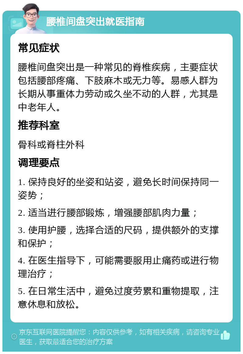 腰椎间盘突出就医指南 常见症状 腰椎间盘突出是一种常见的脊椎疾病，主要症状包括腰部疼痛、下肢麻木或无力等。易感人群为长期从事重体力劳动或久坐不动的人群，尤其是中老年人。 推荐科室 骨科或脊柱外科 调理要点 1. 保持良好的坐姿和站姿，避免长时间保持同一姿势； 2. 适当进行腰部锻炼，增强腰部肌肉力量； 3. 使用护腰，选择合适的尺码，提供额外的支撑和保护； 4. 在医生指导下，可能需要服用止痛药或进行物理治疗； 5. 在日常生活中，避免过度劳累和重物提取，注意休息和放松。