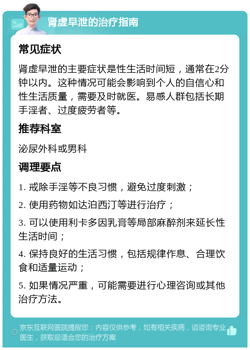 肾虚早泄的治疗指南 常见症状 肾虚早泄的主要症状是性生活时间短，通常在2分钟以内。这种情况可能会影响到个人的自信心和性生活质量，需要及时就医。易感人群包括长期手淫者、过度疲劳者等。 推荐科室 泌尿外科或男科 调理要点 1. 戒除手淫等不良习惯，避免过度刺激； 2. 使用药物如达泊西汀等进行治疗； 3. 可以使用利卡多因乳膏等局部麻醉剂来延长性生活时间； 4. 保持良好的生活习惯，包括规律作息、合理饮食和适量运动； 5. 如果情况严重，可能需要进行心理咨询或其他治疗方法。