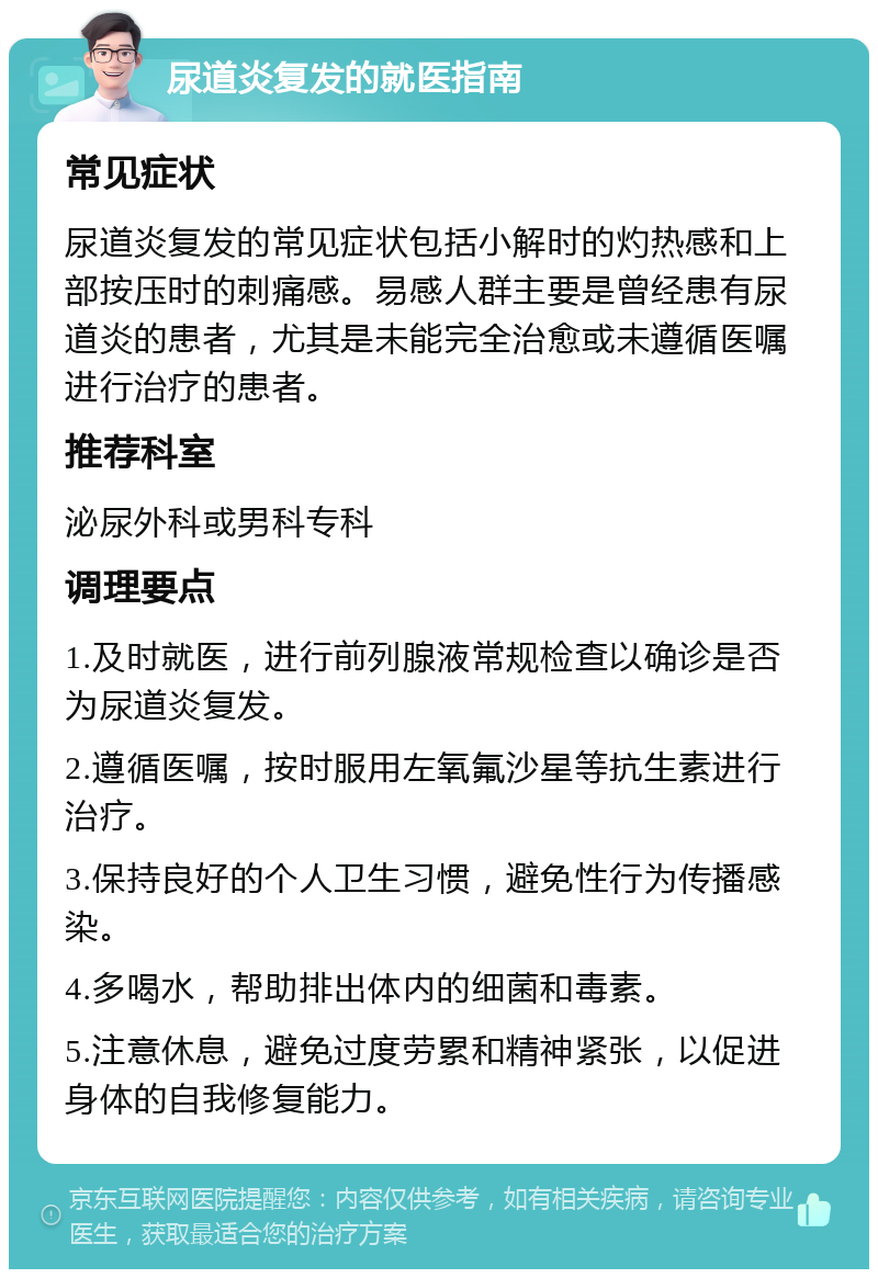 尿道炎复发的就医指南 常见症状 尿道炎复发的常见症状包括小解时的灼热感和上部按压时的刺痛感。易感人群主要是曾经患有尿道炎的患者，尤其是未能完全治愈或未遵循医嘱进行治疗的患者。 推荐科室 泌尿外科或男科专科 调理要点 1.及时就医，进行前列腺液常规检查以确诊是否为尿道炎复发。 2.遵循医嘱，按时服用左氧氟沙星等抗生素进行治疗。 3.保持良好的个人卫生习惯，避免性行为传播感染。 4.多喝水，帮助排出体内的细菌和毒素。 5.注意休息，避免过度劳累和精神紧张，以促进身体的自我修复能力。