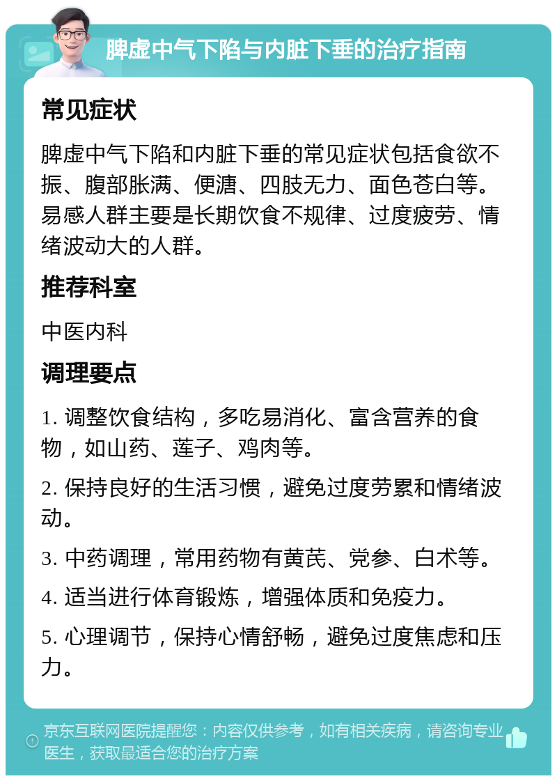 脾虚中气下陷与内脏下垂的治疗指南 常见症状 脾虚中气下陷和内脏下垂的常见症状包括食欲不振、腹部胀满、便溏、四肢无力、面色苍白等。易感人群主要是长期饮食不规律、过度疲劳、情绪波动大的人群。 推荐科室 中医内科 调理要点 1. 调整饮食结构，多吃易消化、富含营养的食物，如山药、莲子、鸡肉等。 2. 保持良好的生活习惯，避免过度劳累和情绪波动。 3. 中药调理，常用药物有黄芪、党参、白术等。 4. 适当进行体育锻炼，增强体质和免疫力。 5. 心理调节，保持心情舒畅，避免过度焦虑和压力。