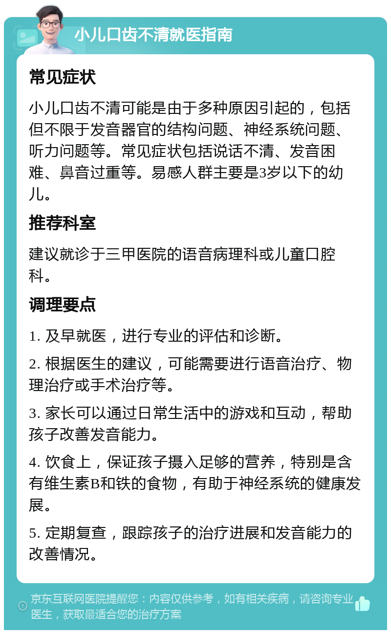 小儿口齿不清就医指南 常见症状 小儿口齿不清可能是由于多种原因引起的，包括但不限于发音器官的结构问题、神经系统问题、听力问题等。常见症状包括说话不清、发音困难、鼻音过重等。易感人群主要是3岁以下的幼儿。 推荐科室 建议就诊于三甲医院的语音病理科或儿童口腔科。 调理要点 1. 及早就医，进行专业的评估和诊断。 2. 根据医生的建议，可能需要进行语音治疗、物理治疗或手术治疗等。 3. 家长可以通过日常生活中的游戏和互动，帮助孩子改善发音能力。 4. 饮食上，保证孩子摄入足够的营养，特别是含有维生素B和铁的食物，有助于神经系统的健康发展。 5. 定期复查，跟踪孩子的治疗进展和发音能力的改善情况。