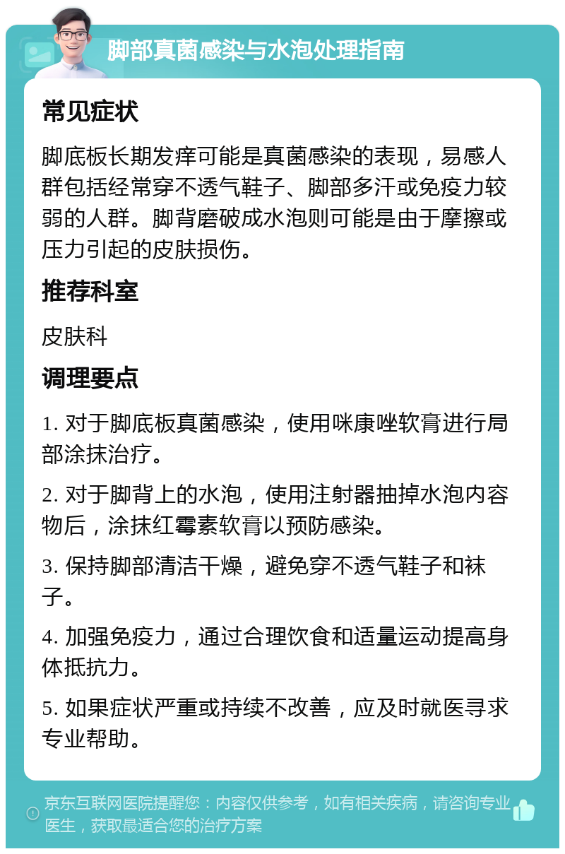 脚部真菌感染与水泡处理指南 常见症状 脚底板长期发痒可能是真菌感染的表现，易感人群包括经常穿不透气鞋子、脚部多汗或免疫力较弱的人群。脚背磨破成水泡则可能是由于摩擦或压力引起的皮肤损伤。 推荐科室 皮肤科 调理要点 1. 对于脚底板真菌感染，使用咪康唑软膏进行局部涂抹治疗。 2. 对于脚背上的水泡，使用注射器抽掉水泡内容物后，涂抹红霉素软膏以预防感染。 3. 保持脚部清洁干燥，避免穿不透气鞋子和袜子。 4. 加强免疫力，通过合理饮食和适量运动提高身体抵抗力。 5. 如果症状严重或持续不改善，应及时就医寻求专业帮助。