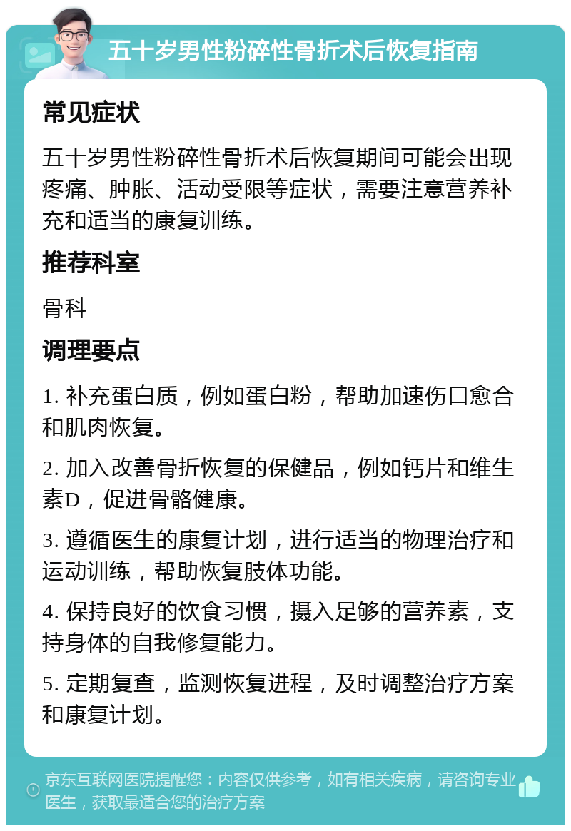 五十岁男性粉碎性骨折术后恢复指南 常见症状 五十岁男性粉碎性骨折术后恢复期间可能会出现疼痛、肿胀、活动受限等症状，需要注意营养补充和适当的康复训练。 推荐科室 骨科 调理要点 1. 补充蛋白质，例如蛋白粉，帮助加速伤口愈合和肌肉恢复。 2. 加入改善骨折恢复的保健品，例如钙片和维生素D，促进骨骼健康。 3. 遵循医生的康复计划，进行适当的物理治疗和运动训练，帮助恢复肢体功能。 4. 保持良好的饮食习惯，摄入足够的营养素，支持身体的自我修复能力。 5. 定期复查，监测恢复进程，及时调整治疗方案和康复计划。