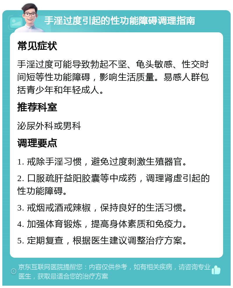 手淫过度引起的性功能障碍调理指南 常见症状 手淫过度可能导致勃起不坚、龟头敏感、性交时间短等性功能障碍，影响生活质量。易感人群包括青少年和年轻成人。 推荐科室 泌尿外科或男科 调理要点 1. 戒除手淫习惯，避免过度刺激生殖器官。 2. 口服疏肝益阳胶囊等中成药，调理肾虚引起的性功能障碍。 3. 戒烟戒酒戒辣椒，保持良好的生活习惯。 4. 加强体育锻炼，提高身体素质和免疫力。 5. 定期复查，根据医生建议调整治疗方案。