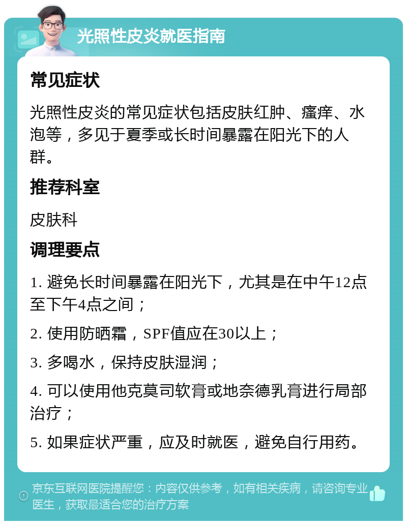 光照性皮炎就医指南 常见症状 光照性皮炎的常见症状包括皮肤红肿、瘙痒、水泡等，多见于夏季或长时间暴露在阳光下的人群。 推荐科室 皮肤科 调理要点 1. 避免长时间暴露在阳光下，尤其是在中午12点至下午4点之间； 2. 使用防晒霜，SPF值应在30以上； 3. 多喝水，保持皮肤湿润； 4. 可以使用他克莫司软膏或地奈德乳膏进行局部治疗； 5. 如果症状严重，应及时就医，避免自行用药。