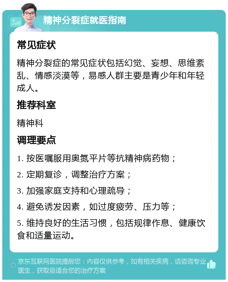 精神分裂症就医指南 常见症状 精神分裂症的常见症状包括幻觉、妄想、思维紊乱、情感淡漠等，易感人群主要是青少年和年轻成人。 推荐科室 精神科 调理要点 1. 按医嘱服用奥氮平片等抗精神病药物； 2. 定期复诊，调整治疗方案； 3. 加强家庭支持和心理疏导； 4. 避免诱发因素，如过度疲劳、压力等； 5. 维持良好的生活习惯，包括规律作息、健康饮食和适量运动。