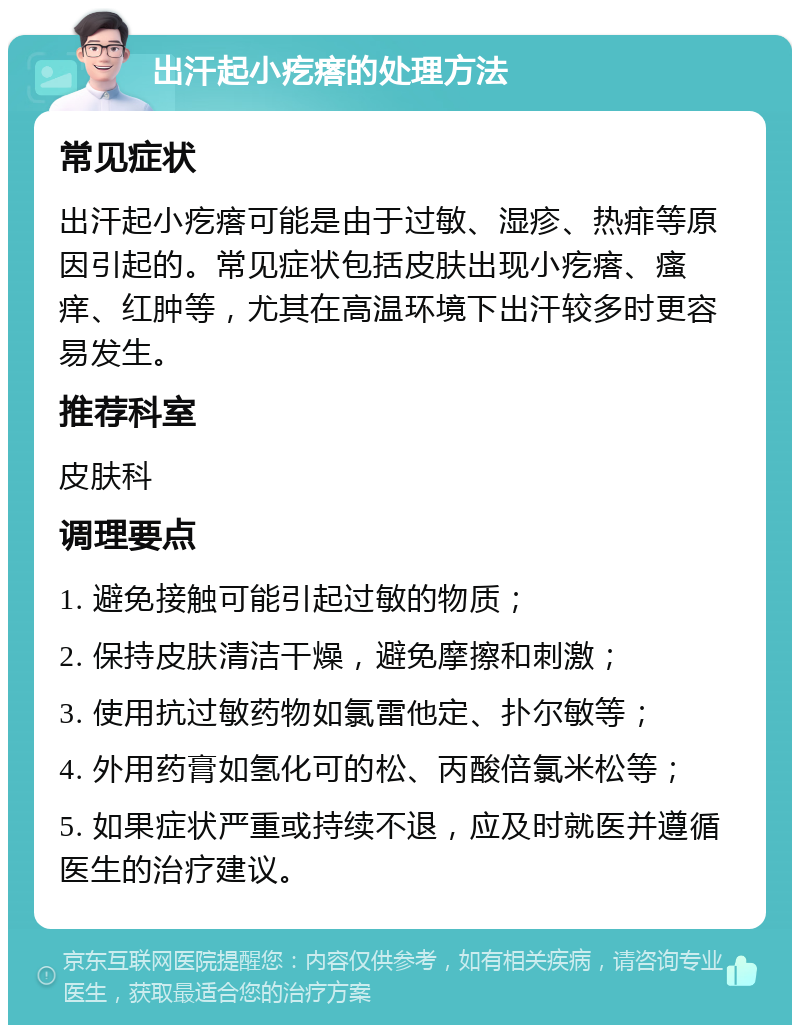 出汗起小疙瘩的处理方法 常见症状 出汗起小疙瘩可能是由于过敏、湿疹、热痱等原因引起的。常见症状包括皮肤出现小疙瘩、瘙痒、红肿等，尤其在高温环境下出汗较多时更容易发生。 推荐科室 皮肤科 调理要点 1. 避免接触可能引起过敏的物质； 2. 保持皮肤清洁干燥，避免摩擦和刺激； 3. 使用抗过敏药物如氯雷他定、扑尔敏等； 4. 外用药膏如氢化可的松、丙酸倍氯米松等； 5. 如果症状严重或持续不退，应及时就医并遵循医生的治疗建议。