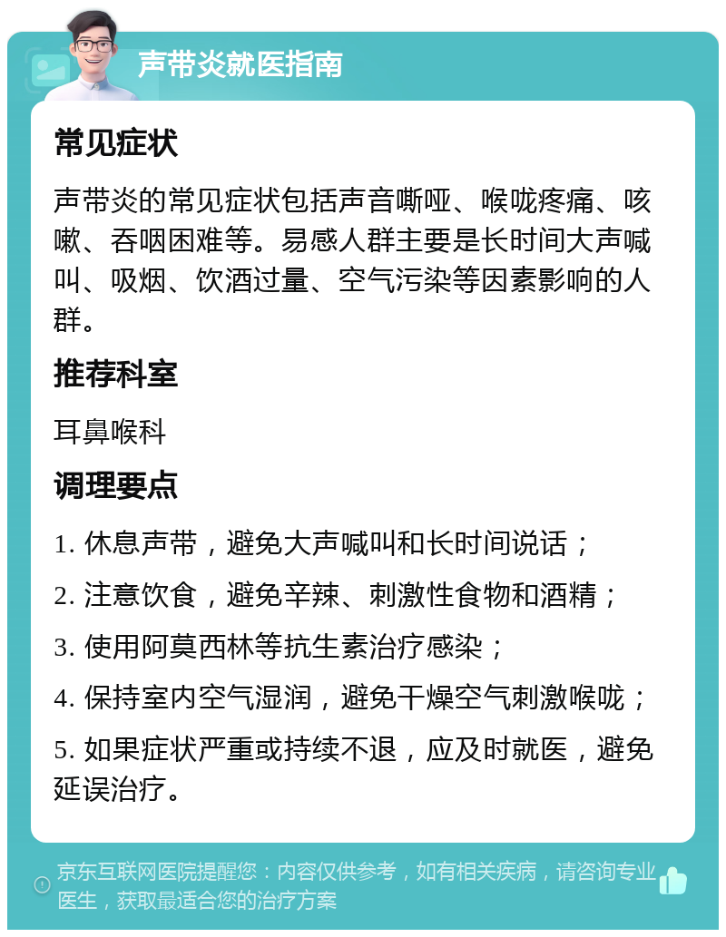 声带炎就医指南 常见症状 声带炎的常见症状包括声音嘶哑、喉咙疼痛、咳嗽、吞咽困难等。易感人群主要是长时间大声喊叫、吸烟、饮酒过量、空气污染等因素影响的人群。 推荐科室 耳鼻喉科 调理要点 1. 休息声带，避免大声喊叫和长时间说话； 2. 注意饮食，避免辛辣、刺激性食物和酒精； 3. 使用阿莫西林等抗生素治疗感染； 4. 保持室内空气湿润，避免干燥空气刺激喉咙； 5. 如果症状严重或持续不退，应及时就医，避免延误治疗。