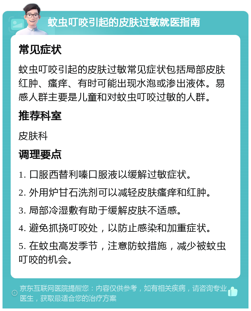 蚊虫叮咬引起的皮肤过敏就医指南 常见症状 蚊虫叮咬引起的皮肤过敏常见症状包括局部皮肤红肿、瘙痒、有时可能出现水泡或渗出液体。易感人群主要是儿童和对蚊虫叮咬过敏的人群。 推荐科室 皮肤科 调理要点 1. 口服西替利嗪口服液以缓解过敏症状。 2. 外用炉甘石洗剂可以减轻皮肤瘙痒和红肿。 3. 局部冷湿敷有助于缓解皮肤不适感。 4. 避免抓挠叮咬处，以防止感染和加重症状。 5. 在蚊虫高发季节，注意防蚊措施，减少被蚊虫叮咬的机会。