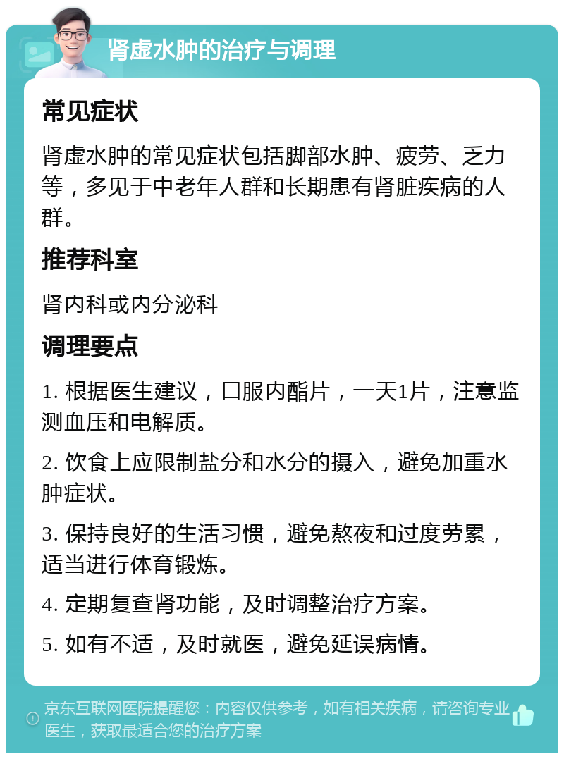 肾虚水肿的治疗与调理 常见症状 肾虚水肿的常见症状包括脚部水肿、疲劳、乏力等，多见于中老年人群和长期患有肾脏疾病的人群。 推荐科室 肾内科或内分泌科 调理要点 1. 根据医生建议，口服内酯片，一天1片，注意监测血压和电解质。 2. 饮食上应限制盐分和水分的摄入，避免加重水肿症状。 3. 保持良好的生活习惯，避免熬夜和过度劳累，适当进行体育锻炼。 4. 定期复查肾功能，及时调整治疗方案。 5. 如有不适，及时就医，避免延误病情。