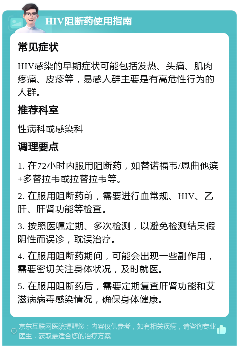 HIV阻断药使用指南 常见症状 HIV感染的早期症状可能包括发热、头痛、肌肉疼痛、皮疹等，易感人群主要是有高危性行为的人群。 推荐科室 性病科或感染科 调理要点 1. 在72小时内服用阻断药，如替诺福韦/恩曲他滨+多替拉韦或拉替拉韦等。 2. 在服用阻断药前，需要进行血常规、HIV、乙肝、肝肾功能等检查。 3. 按照医嘱定期、多次检测，以避免检测结果假阴性而误诊，耽误治疗。 4. 在服用阻断药期间，可能会出现一些副作用，需要密切关注身体状况，及时就医。 5. 在服用阻断药后，需要定期复查肝肾功能和艾滋病病毒感染情况，确保身体健康。