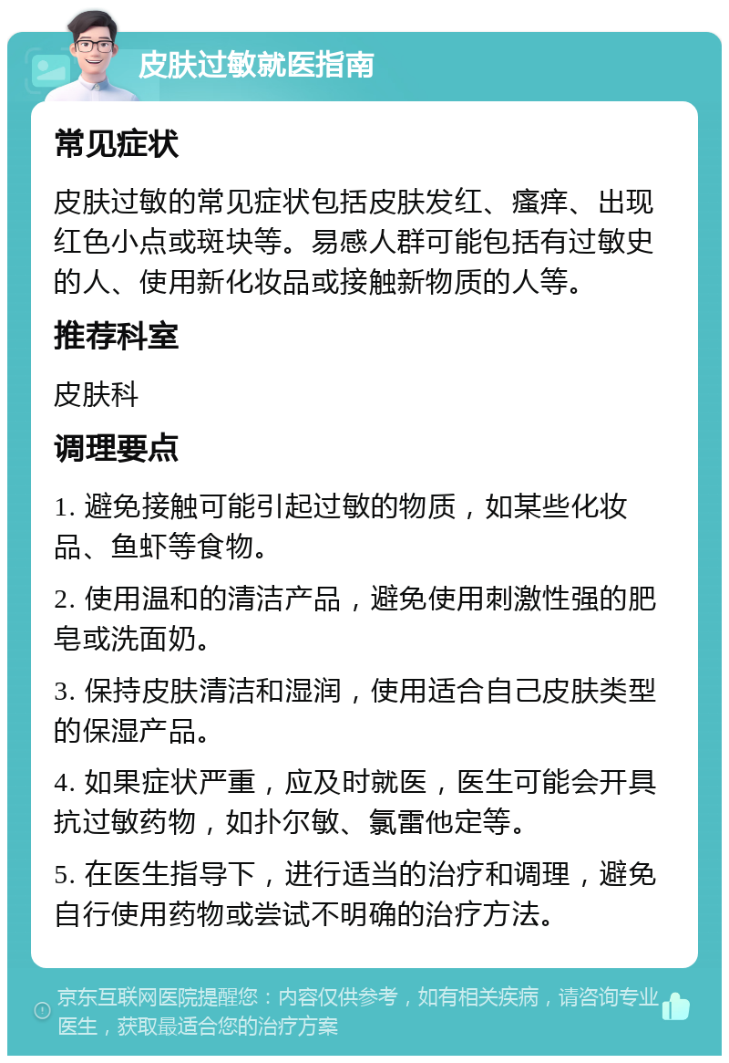 皮肤过敏就医指南 常见症状 皮肤过敏的常见症状包括皮肤发红、瘙痒、出现红色小点或斑块等。易感人群可能包括有过敏史的人、使用新化妆品或接触新物质的人等。 推荐科室 皮肤科 调理要点 1. 避免接触可能引起过敏的物质，如某些化妆品、鱼虾等食物。 2. 使用温和的清洁产品，避免使用刺激性强的肥皂或洗面奶。 3. 保持皮肤清洁和湿润，使用适合自己皮肤类型的保湿产品。 4. 如果症状严重，应及时就医，医生可能会开具抗过敏药物，如扑尔敏、氯雷他定等。 5. 在医生指导下，进行适当的治疗和调理，避免自行使用药物或尝试不明确的治疗方法。