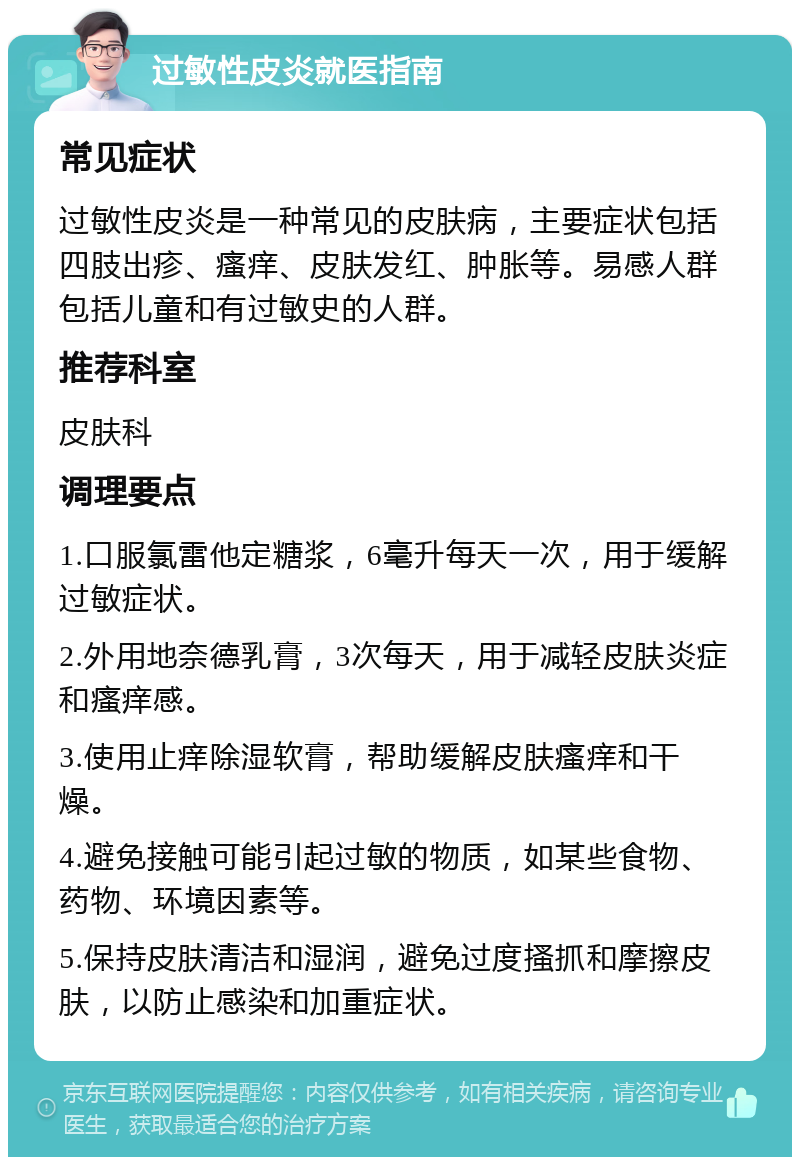 过敏性皮炎就医指南 常见症状 过敏性皮炎是一种常见的皮肤病，主要症状包括四肢出疹、瘙痒、皮肤发红、肿胀等。易感人群包括儿童和有过敏史的人群。 推荐科室 皮肤科 调理要点 1.口服氯雷他定糖浆，6毫升每天一次，用于缓解过敏症状。 2.外用地奈德乳膏，3次每天，用于减轻皮肤炎症和瘙痒感。 3.使用止痒除湿软膏，帮助缓解皮肤瘙痒和干燥。 4.避免接触可能引起过敏的物质，如某些食物、药物、环境因素等。 5.保持皮肤清洁和湿润，避免过度搔抓和摩擦皮肤，以防止感染和加重症状。