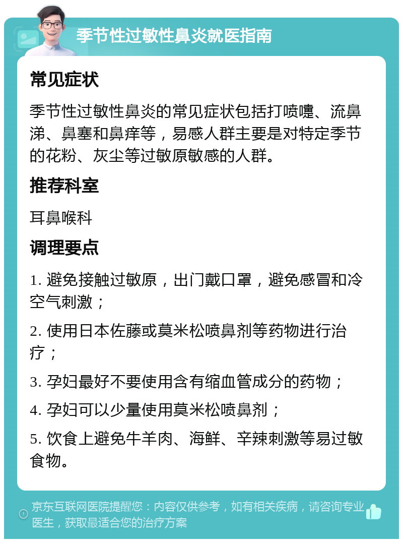 季节性过敏性鼻炎就医指南 常见症状 季节性过敏性鼻炎的常见症状包括打喷嚏、流鼻涕、鼻塞和鼻痒等，易感人群主要是对特定季节的花粉、灰尘等过敏原敏感的人群。 推荐科室 耳鼻喉科 调理要点 1. 避免接触过敏原，出门戴口罩，避免感冒和冷空气刺激； 2. 使用日本佐藤或莫米松喷鼻剂等药物进行治疗； 3. 孕妇最好不要使用含有缩血管成分的药物； 4. 孕妇可以少量使用莫米松喷鼻剂； 5. 饮食上避免牛羊肉、海鲜、辛辣刺激等易过敏食物。