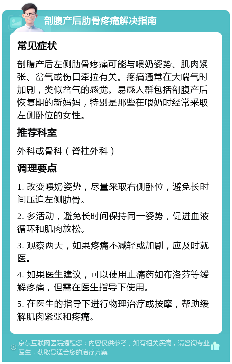 剖腹产后肋骨疼痛解决指南 常见症状 剖腹产后左侧肋骨疼痛可能与喂奶姿势、肌肉紧张、岔气或伤口牵拉有关。疼痛通常在大喘气时加剧，类似岔气的感觉。易感人群包括剖腹产后恢复期的新妈妈，特别是那些在喂奶时经常采取左侧卧位的女性。 推荐科室 外科或骨科（脊柱外科） 调理要点 1. 改变喂奶姿势，尽量采取右侧卧位，避免长时间压迫左侧肋骨。 2. 多活动，避免长时间保持同一姿势，促进血液循环和肌肉放松。 3. 观察两天，如果疼痛不减轻或加剧，应及时就医。 4. 如果医生建议，可以使用止痛药如布洛芬等缓解疼痛，但需在医生指导下使用。 5. 在医生的指导下进行物理治疗或按摩，帮助缓解肌肉紧张和疼痛。