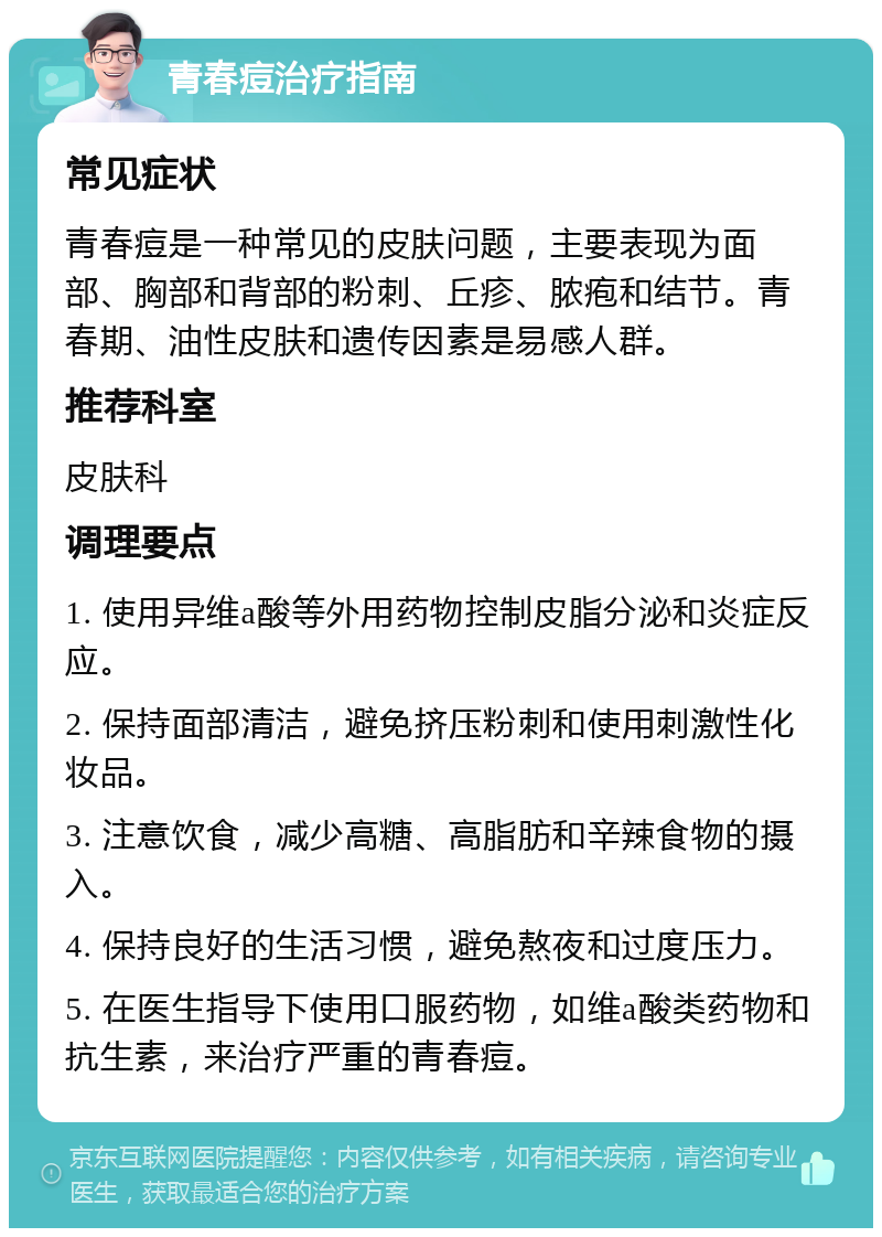 青春痘治疗指南 常见症状 青春痘是一种常见的皮肤问题，主要表现为面部、胸部和背部的粉刺、丘疹、脓疱和结节。青春期、油性皮肤和遗传因素是易感人群。 推荐科室 皮肤科 调理要点 1. 使用异维a酸等外用药物控制皮脂分泌和炎症反应。 2. 保持面部清洁，避免挤压粉刺和使用刺激性化妆品。 3. 注意饮食，减少高糖、高脂肪和辛辣食物的摄入。 4. 保持良好的生活习惯，避免熬夜和过度压力。 5. 在医生指导下使用口服药物，如维a酸类药物和抗生素，来治疗严重的青春痘。