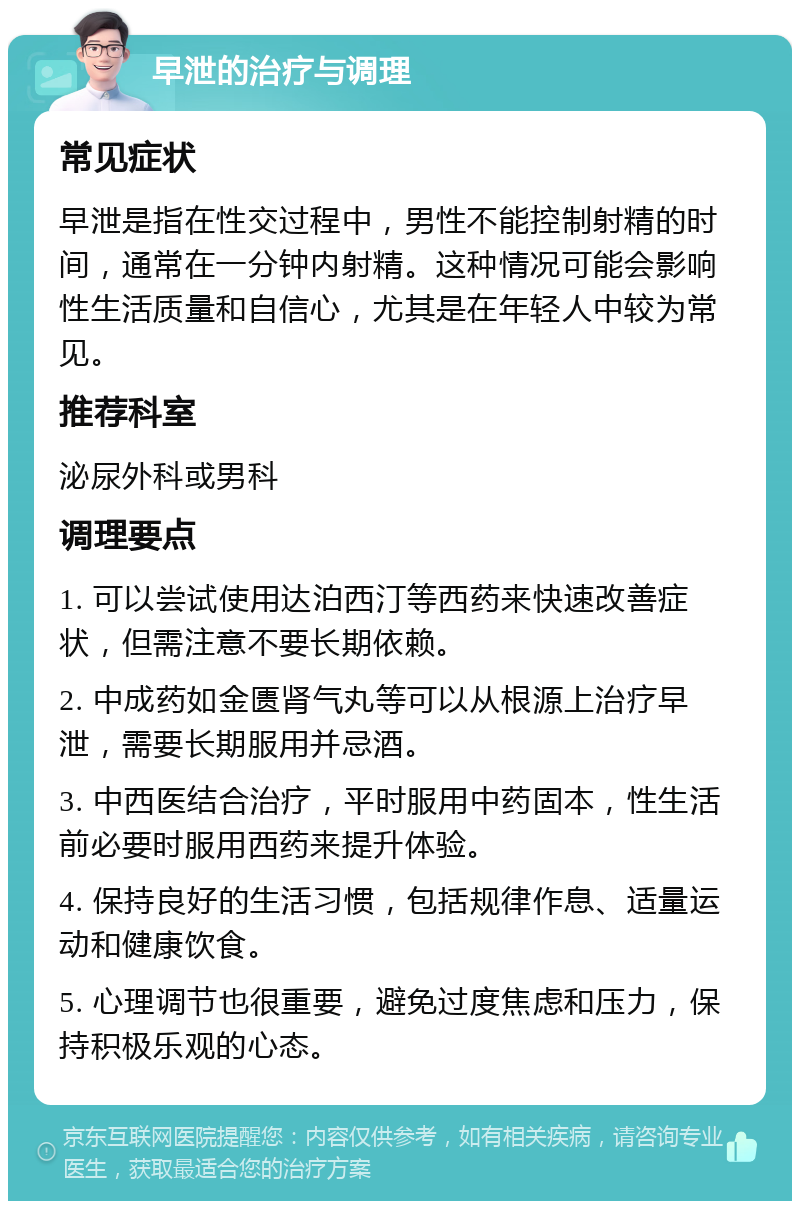 早泄的治疗与调理 常见症状 早泄是指在性交过程中，男性不能控制射精的时间，通常在一分钟内射精。这种情况可能会影响性生活质量和自信心，尤其是在年轻人中较为常见。 推荐科室 泌尿外科或男科 调理要点 1. 可以尝试使用达泊西汀等西药来快速改善症状，但需注意不要长期依赖。 2. 中成药如金匮肾气丸等可以从根源上治疗早泄，需要长期服用并忌酒。 3. 中西医结合治疗，平时服用中药固本，性生活前必要时服用西药来提升体验。 4. 保持良好的生活习惯，包括规律作息、适量运动和健康饮食。 5. 心理调节也很重要，避免过度焦虑和压力，保持积极乐观的心态。