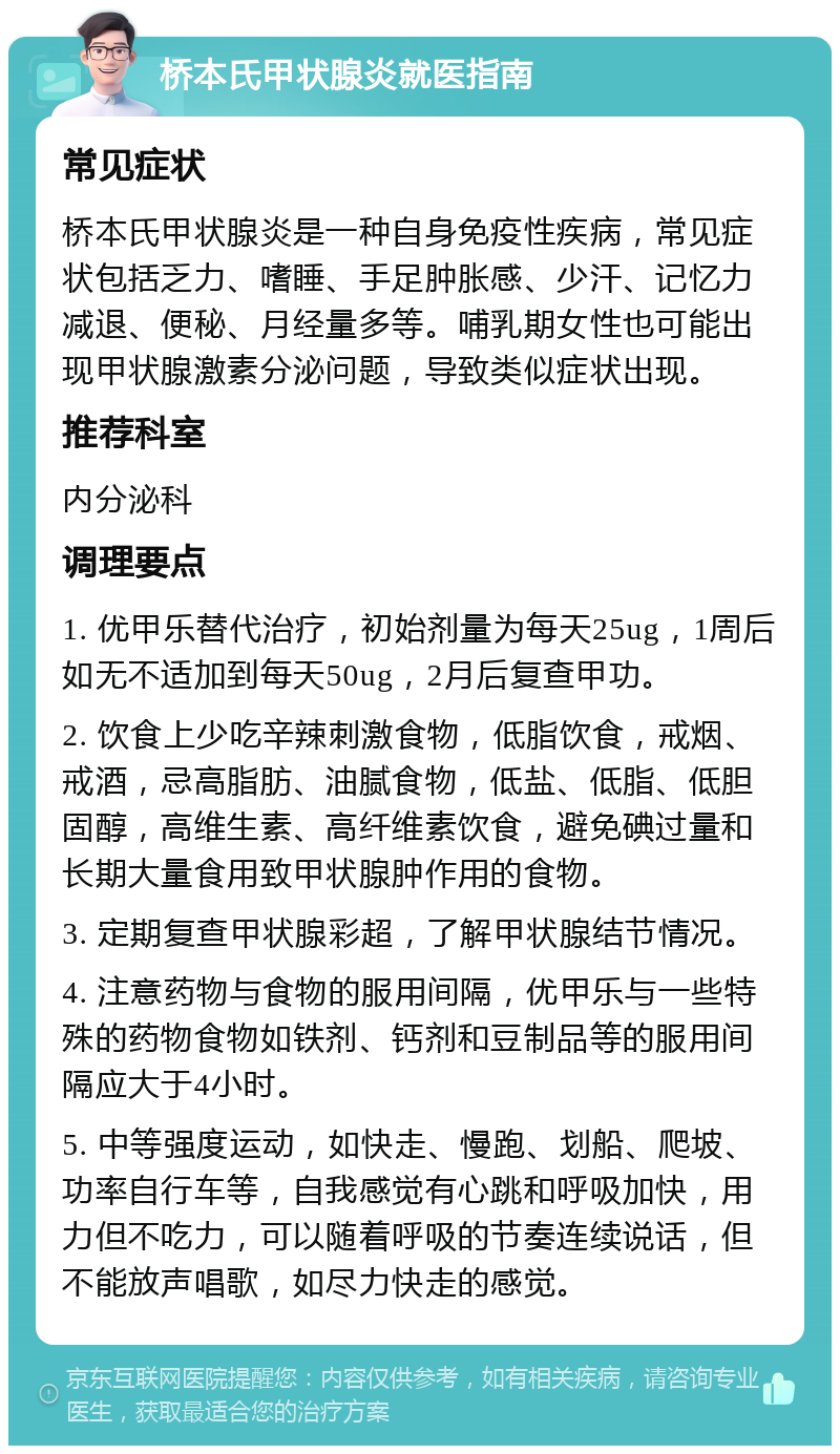 桥本氏甲状腺炎就医指南 常见症状 桥本氏甲状腺炎是一种自身免疫性疾病，常见症状包括乏力、嗜睡、手足肿胀感、少汗、记忆力减退、便秘、月经量多等。哺乳期女性也可能出现甲状腺激素分泌问题，导致类似症状出现。 推荐科室 内分泌科 调理要点 1. 优甲乐替代治疗，初始剂量为每天25ug，1周后如无不适加到每天50ug，2月后复查甲功。 2. 饮食上少吃辛辣刺激食物，低脂饮食，戒烟、戒酒，忌高脂肪、油腻食物，低盐、低脂、低胆固醇，高维生素、高纤维素饮食，避免碘过量和长期大量食用致甲状腺肿作用的食物。 3. 定期复查甲状腺彩超，了解甲状腺结节情况。 4. 注意药物与食物的服用间隔，优甲乐与一些特殊的药物食物如铁剂、钙剂和豆制品等的服用间隔应大于4小时。 5. 中等强度运动，如快走、慢跑、划船、爬坡、功率自行车等，自我感觉有心跳和呼吸加快，用力但不吃力，可以随着呼吸的节奏连续说话，但不能放声唱歌，如尽力快走的感觉。