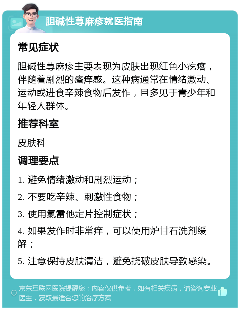 胆碱性荨麻疹就医指南 常见症状 胆碱性荨麻疹主要表现为皮肤出现红色小疙瘩，伴随着剧烈的瘙痒感。这种病通常在情绪激动、运动或进食辛辣食物后发作，且多见于青少年和年轻人群体。 推荐科室 皮肤科 调理要点 1. 避免情绪激动和剧烈运动； 2. 不要吃辛辣、刺激性食物； 3. 使用氯雷他定片控制症状； 4. 如果发作时非常痒，可以使用炉甘石洗剂缓解； 5. 注意保持皮肤清洁，避免挠破皮肤导致感染。