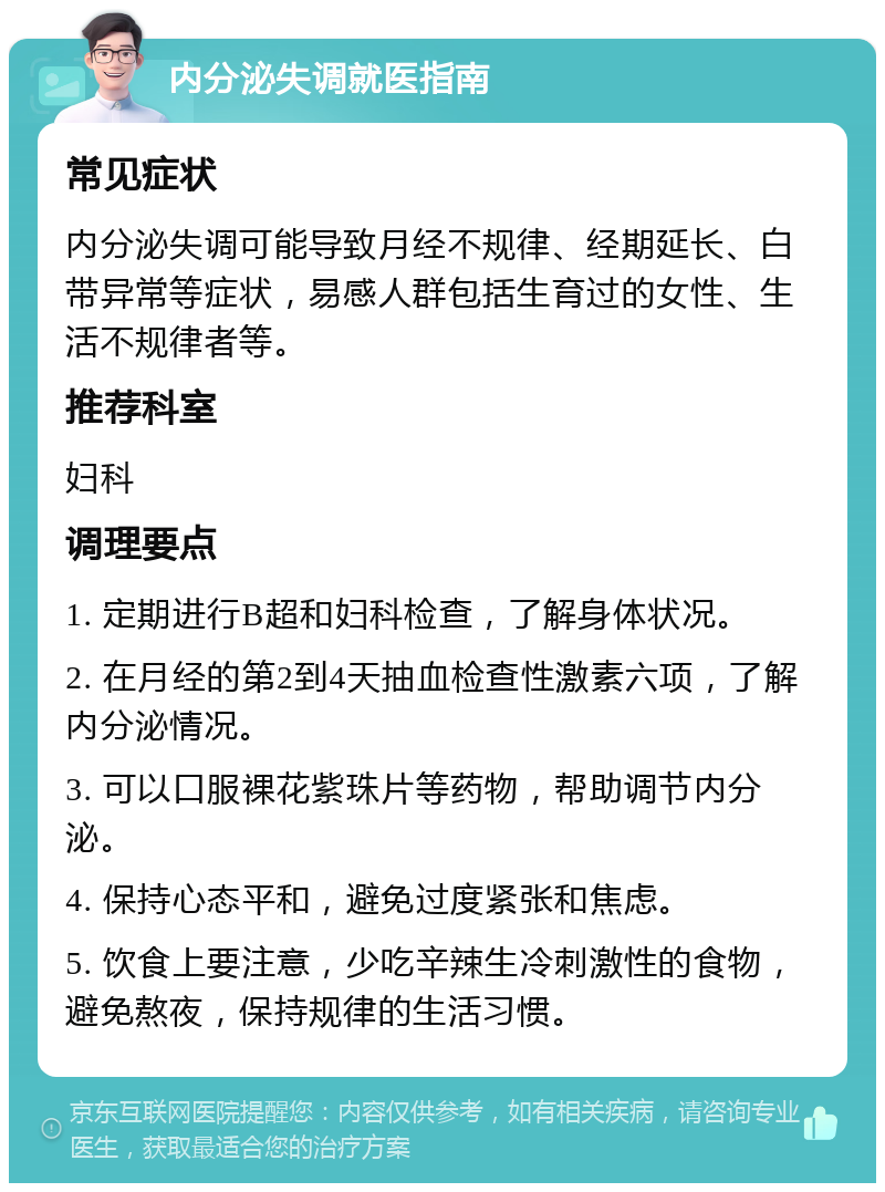 内分泌失调就医指南 常见症状 内分泌失调可能导致月经不规律、经期延长、白带异常等症状，易感人群包括生育过的女性、生活不规律者等。 推荐科室 妇科 调理要点 1. 定期进行B超和妇科检查，了解身体状况。 2. 在月经的第2到4天抽血检查性激素六项，了解内分泌情况。 3. 可以口服裸花紫珠片等药物，帮助调节内分泌。 4. 保持心态平和，避免过度紧张和焦虑。 5. 饮食上要注意，少吃辛辣生冷刺激性的食物，避免熬夜，保持规律的生活习惯。